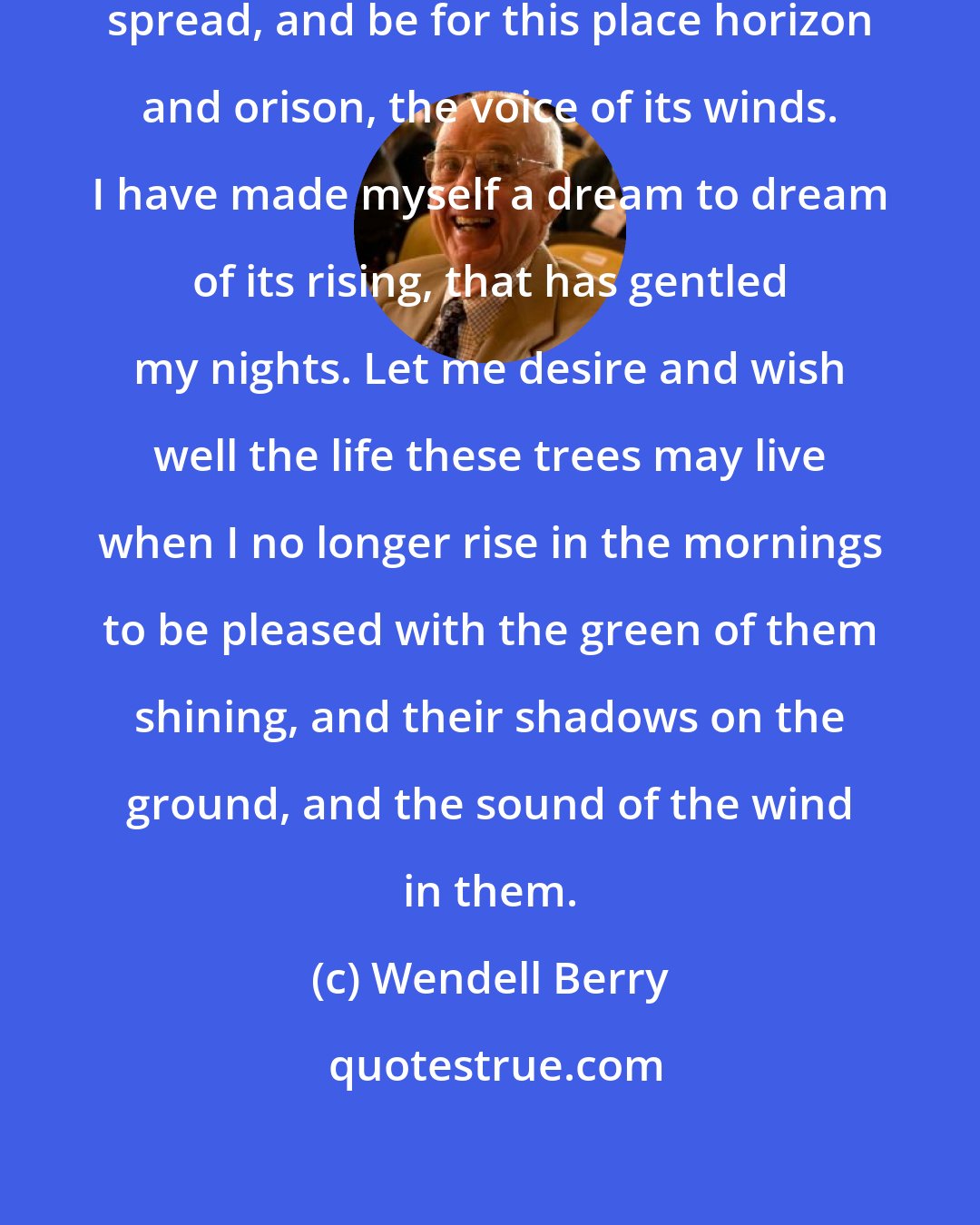 Wendell Berry: As I age in the world it will rise and spread, and be for this place horizon and orison, the voice of its winds. I have made myself a dream to dream of its rising, that has gentled my nights. Let me desire and wish well the life these trees may live when I no longer rise in the mornings to be pleased with the green of them shining, and their shadows on the ground, and the sound of the wind in them.