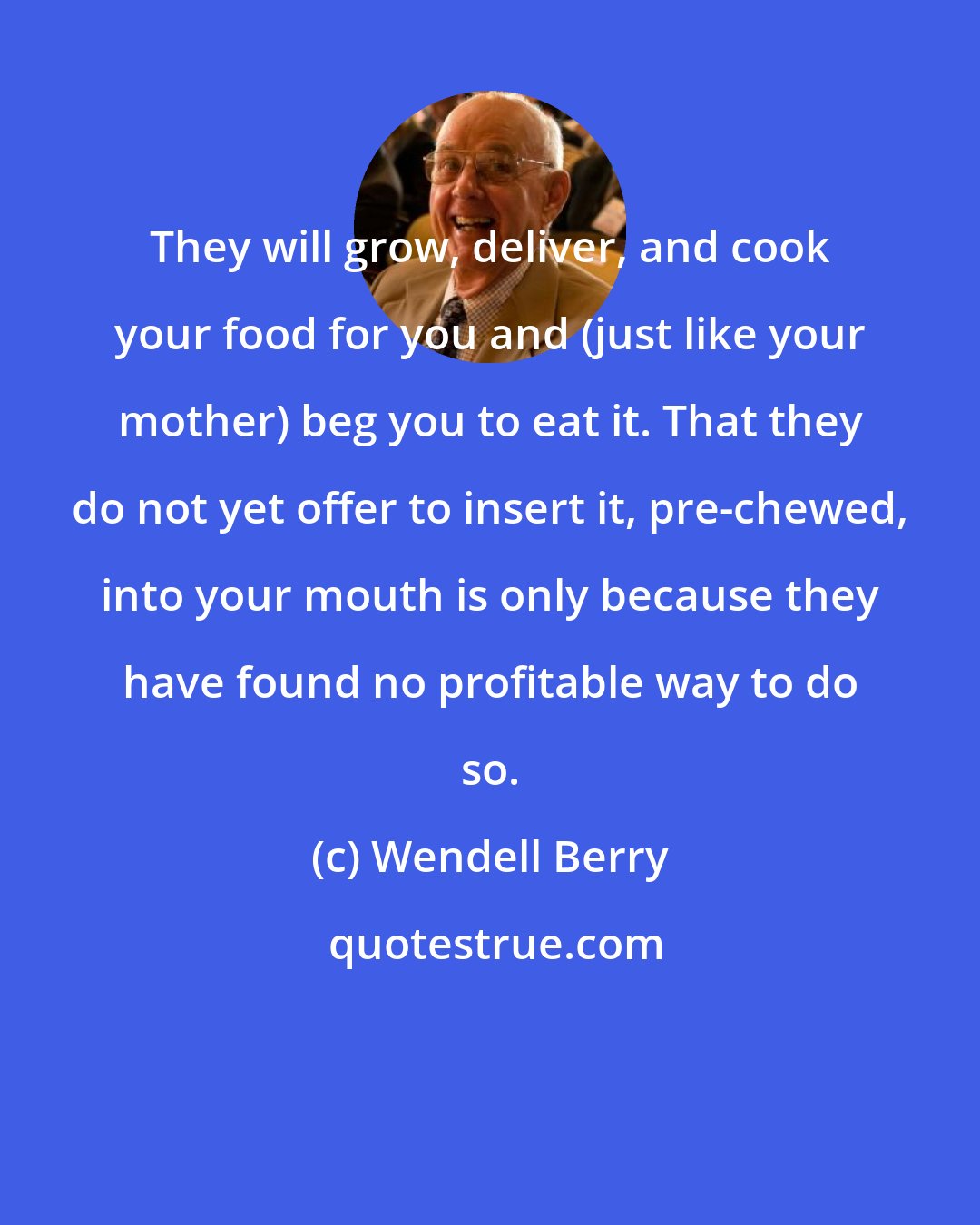 Wendell Berry: They will grow, deliver, and cook your food for you and (just like your mother) beg you to eat it. That they do not yet offer to insert it, pre-chewed, into your mouth is only because they have found no profitable way to do so.