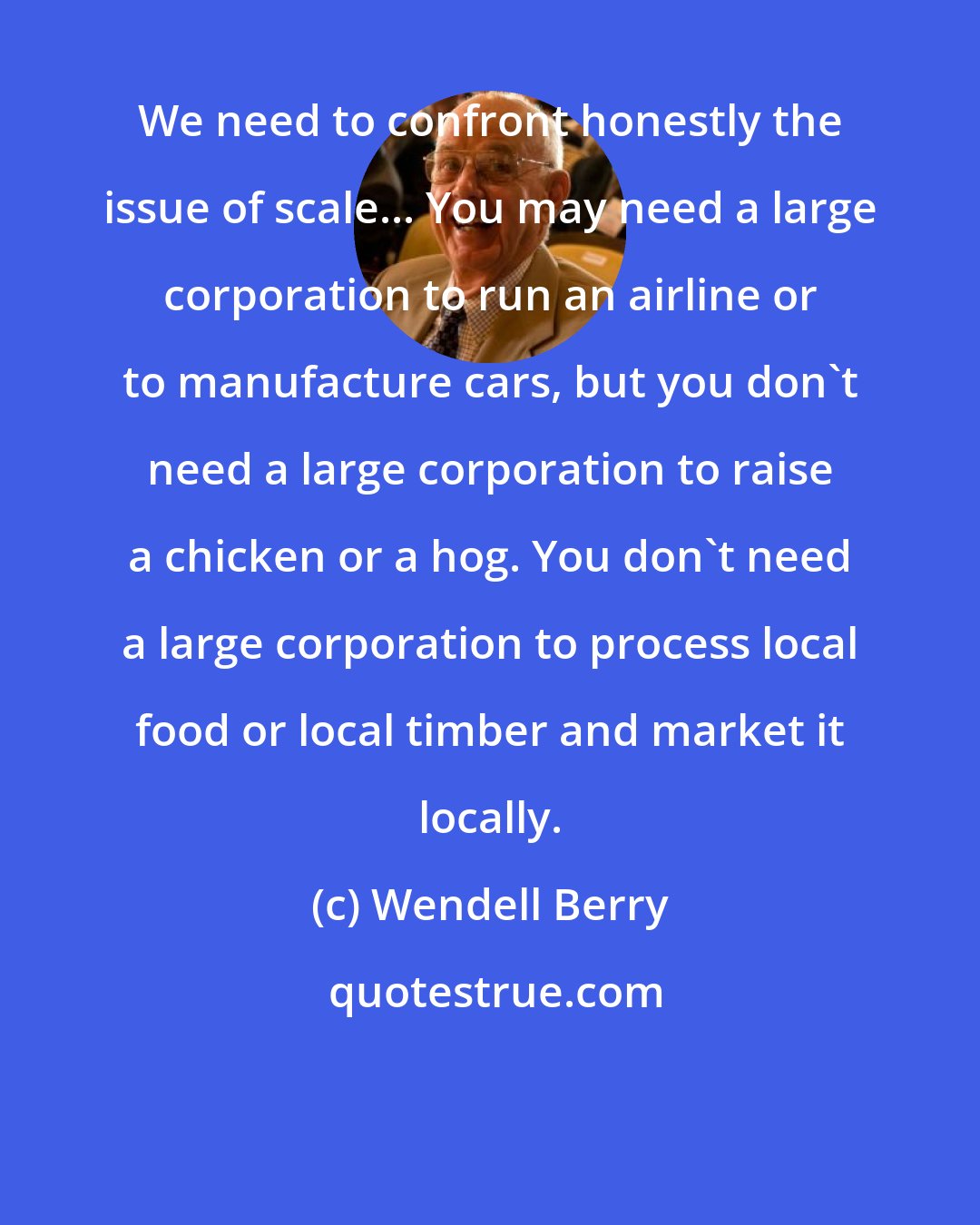 Wendell Berry: We need to confront honestly the issue of scale... You may need a large corporation to run an airline or to manufacture cars, but you don't need a large corporation to raise a chicken or a hog. You don't need a large corporation to process local food or local timber and market it locally.