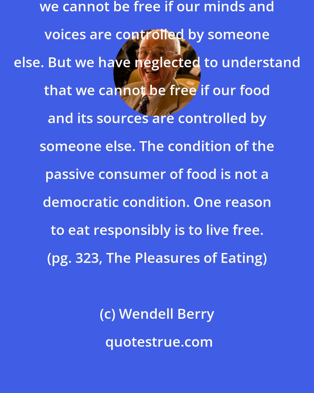 Wendell Berry: We still (sometimes) remember that we cannot be free if our minds and voices are controlled by someone else. But we have neglected to understand that we cannot be free if our food and its sources are controlled by someone else. The condition of the passive consumer of food is not a democratic condition. One reason to eat responsibly is to live free. (pg. 323, The Pleasures of Eating)