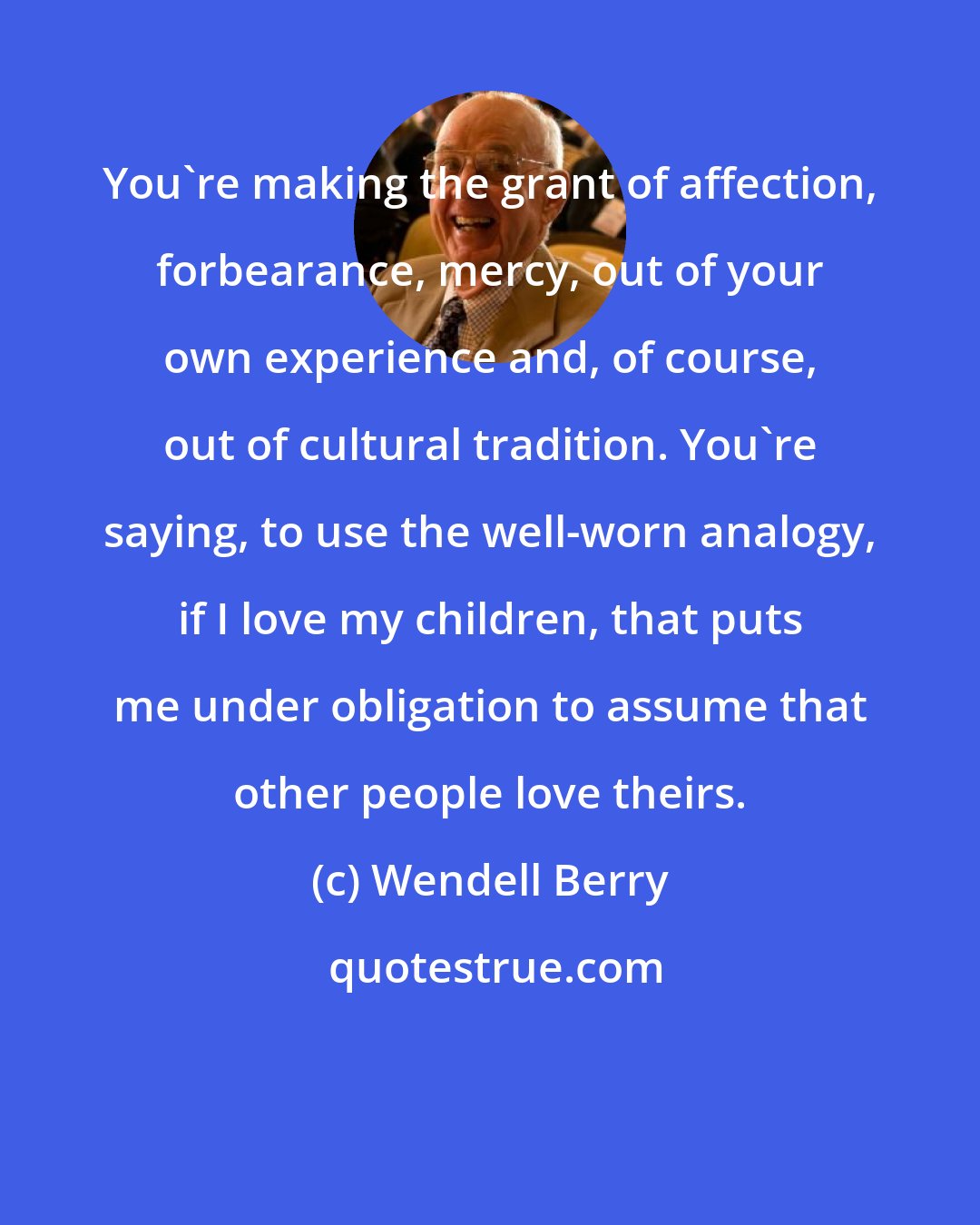 Wendell Berry: You're making the grant of affection, forbearance, mercy, out of your own experience and, of course, out of cultural tradition. You're saying, to use the well-worn analogy, if I love my children, that puts me under obligation to assume that other people love theirs.