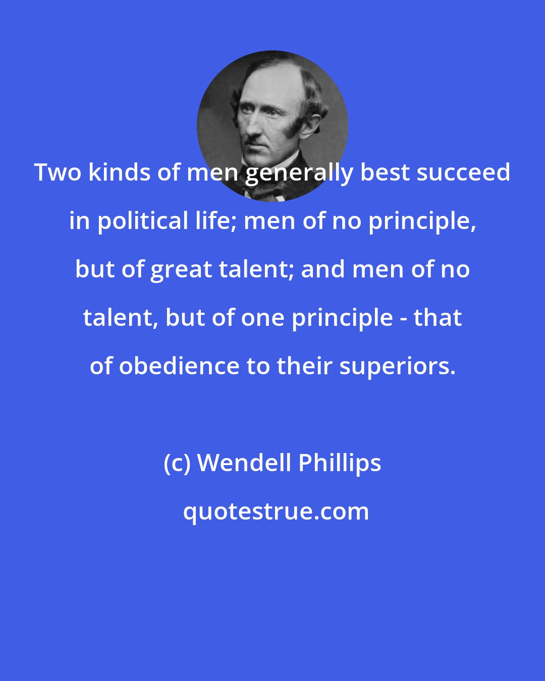 Wendell Phillips: Two kinds of men generally best succeed in political life; men of no principle, but of great talent; and men of no talent, but of one principle - that of obedience to their superiors.