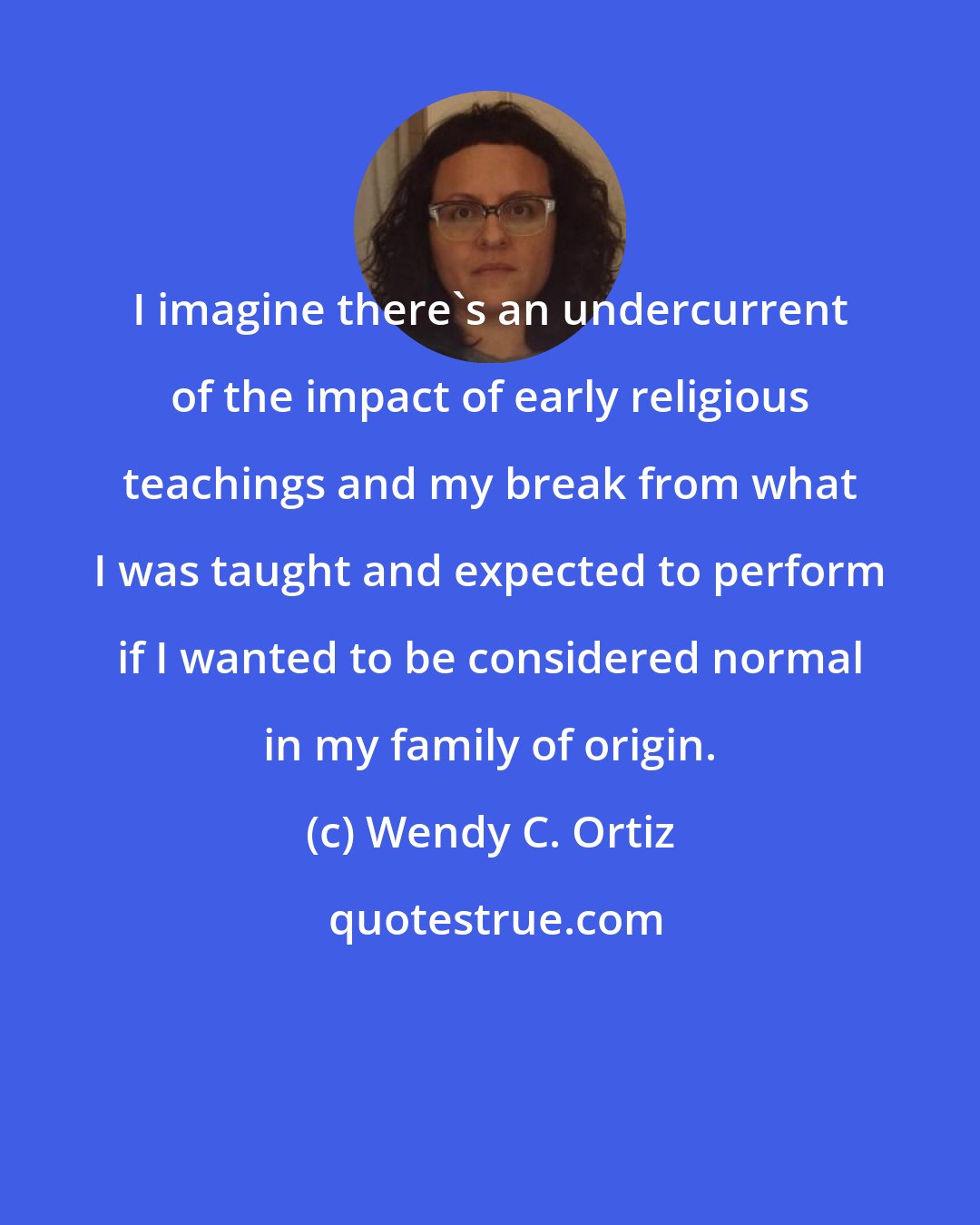 Wendy C. Ortiz: I imagine there's an undercurrent of the impact of early religious teachings and my break from what I was taught and expected to perform if I wanted to be considered normal in my family of origin.