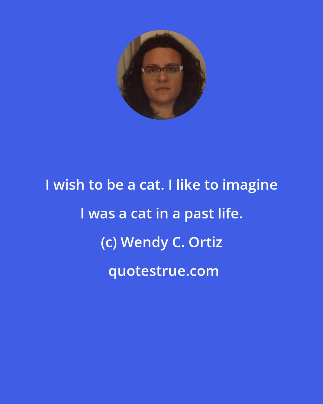Wendy C. Ortiz: I wish to be a cat. I like to imagine I was a cat in a past life.