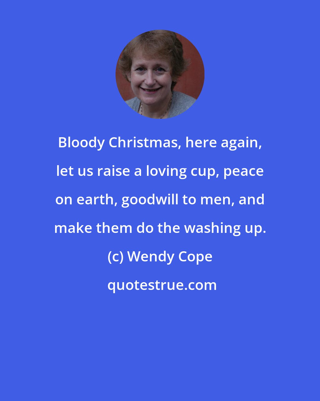 Wendy Cope: Bloody Christmas, here again, let us raise a loving cup, peace on earth, goodwill to men, and make them do the washing up.