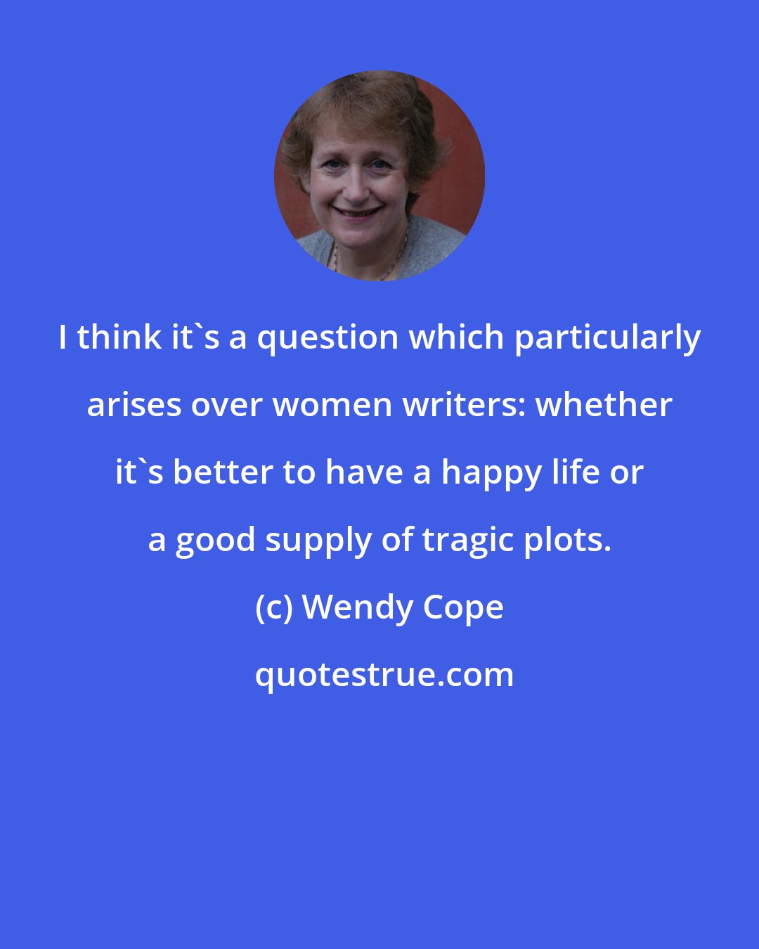 Wendy Cope: I think it's a question which particularly arises over women writers: whether it's better to have a happy life or a good supply of tragic plots.