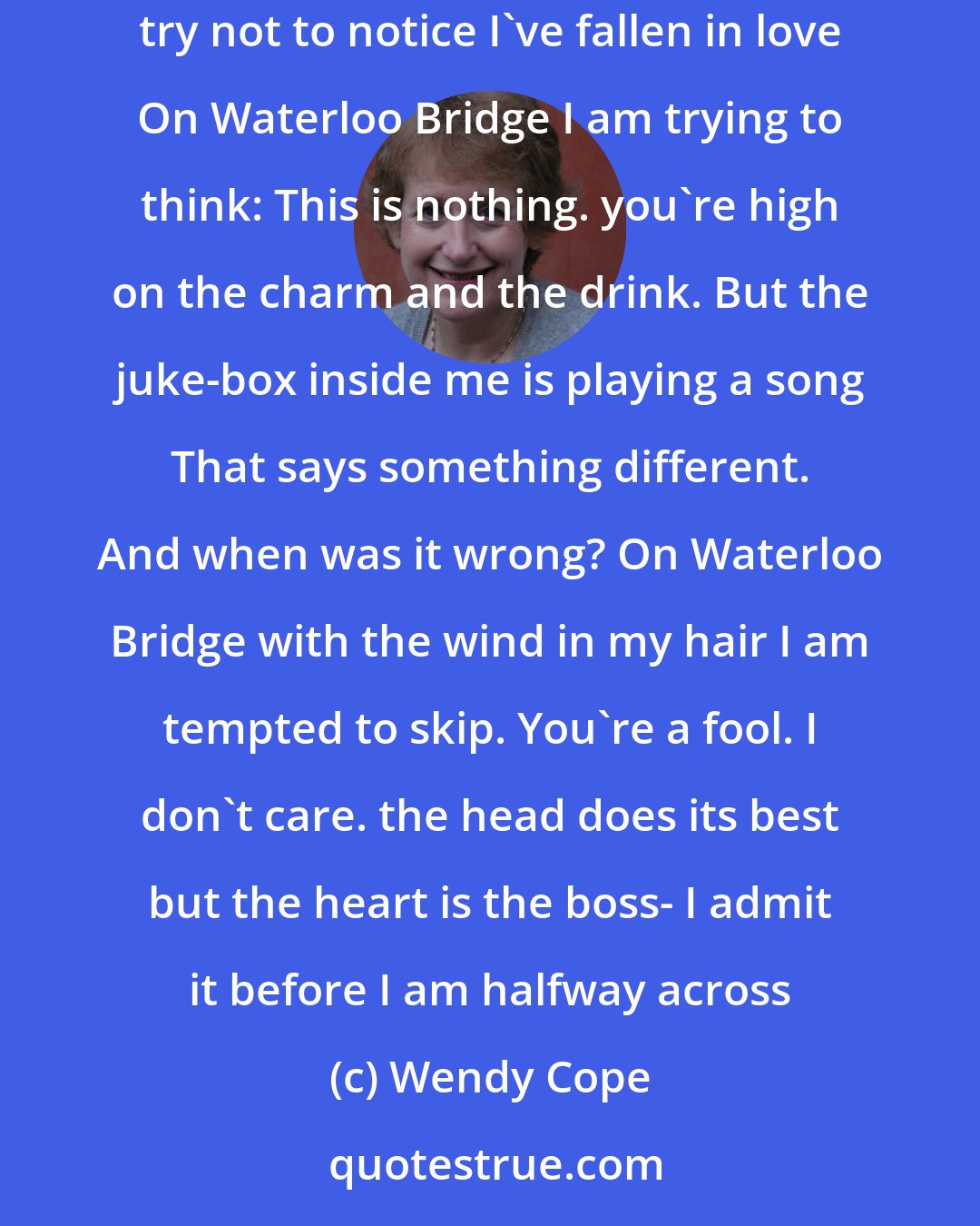 Wendy Cope: On Waterloo Bridge where we said our goodbyes, the weather conditions bring tears to my eyes. I wipe them away with a black woolly glove And try not to notice I've fallen in love On Waterloo Bridge I am trying to think: This is nothing. you're high on the charm and the drink. But the juke-box inside me is playing a song That says something different. And when was it wrong? On Waterloo Bridge with the wind in my hair I am tempted to skip. You're a fool. I don't care. the head does its best but the heart is the boss- I admit it before I am halfway across