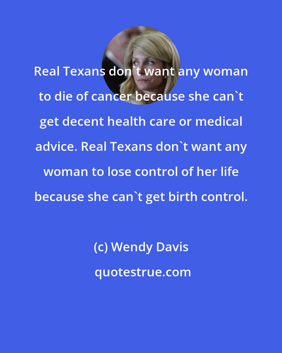 Wendy Davis: Real Texans don't want any woman to die of cancer because she can't get decent health care or medical advice. Real Texans don't want any woman to lose control of her life because she can't get birth control.