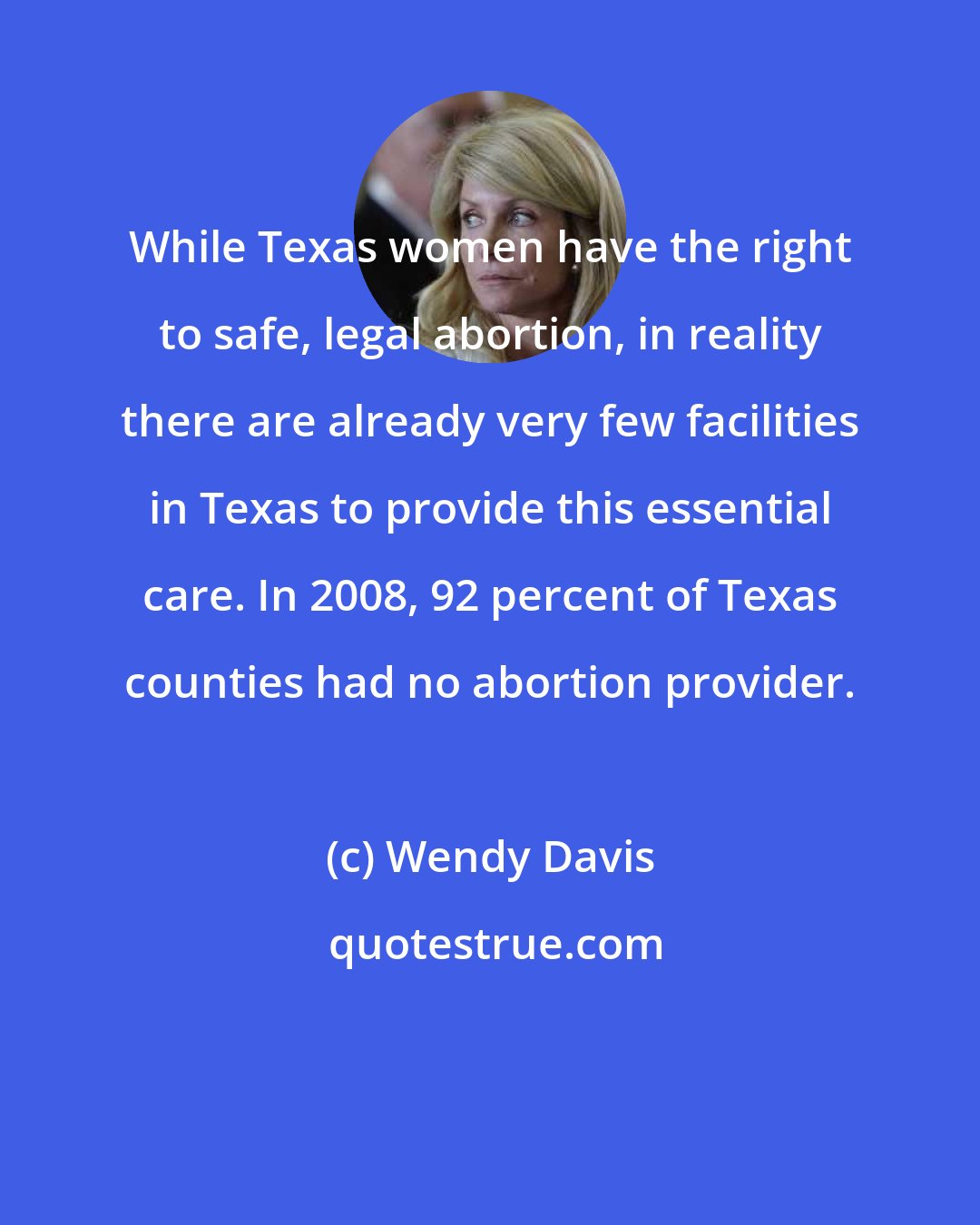 Wendy Davis: While Texas women have the right to safe, legal abortion, in reality there are already very few facilities in Texas to provide this essential care. In 2008, 92 percent of Texas counties had no abortion provider.