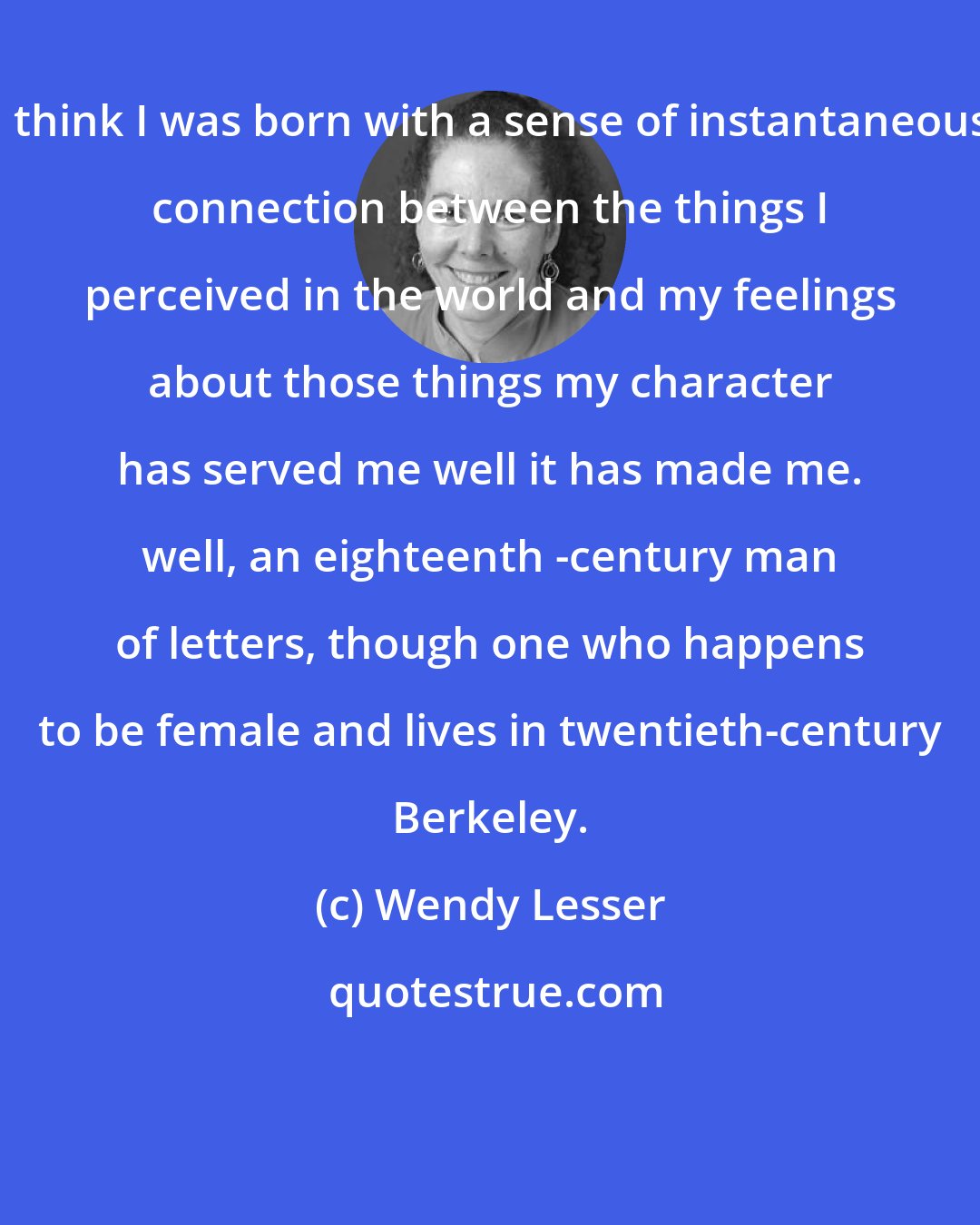 Wendy Lesser: I think I was born with a sense of instantaneous connection between the things I perceived in the world and my feelings about those things my character has served me well it has made me. well, an eighteenth -century man of letters, though one who happens to be female and lives in twentieth-century Berkeley.