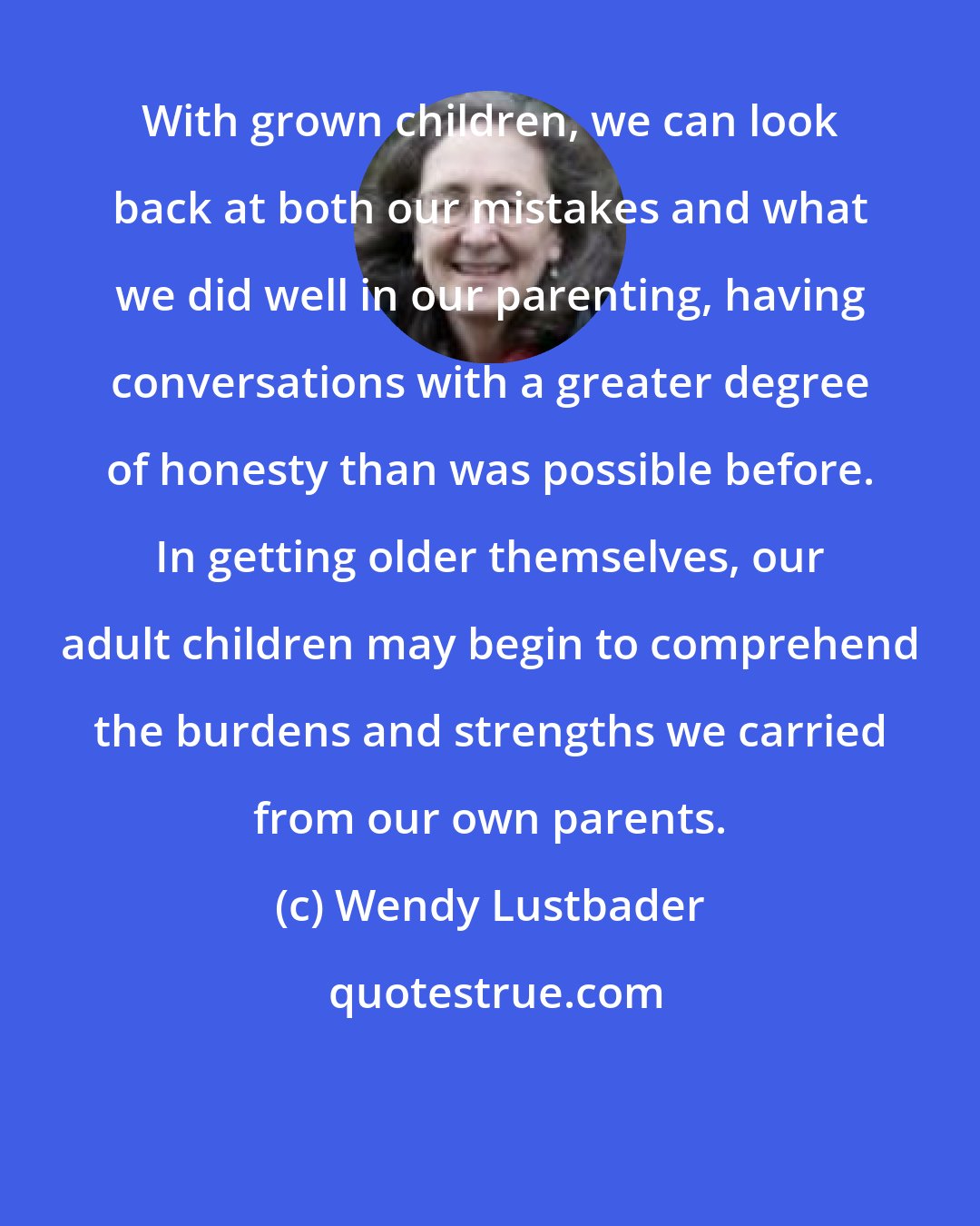 Wendy Lustbader: With grown children, we can look back at both our mistakes and what we did well in our parenting, having conversations with a greater degree of honesty than was possible before. In getting older themselves, our adult children may begin to comprehend the burdens and strengths we carried from our own parents.