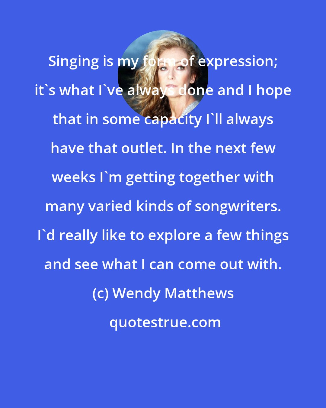 Wendy Matthews: Singing is my form of expression; it's what I've always done and I hope that in some capacity I'll always have that outlet. In the next few weeks I'm getting together with many varied kinds of songwriters. I'd really like to explore a few things and see what I can come out with.
