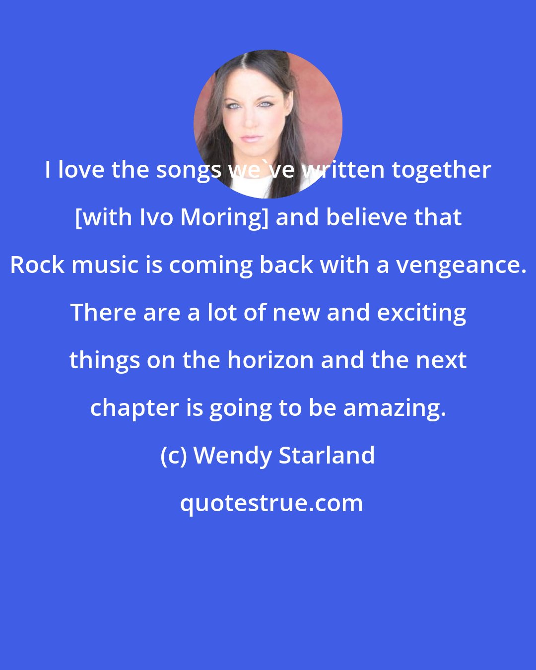 Wendy Starland: I love the songs we've written together [with Ivo Moring] and believe that Rock music is coming back with a vengeance. There are a lot of new and exciting things on the horizon and the next chapter is going to be amazing.