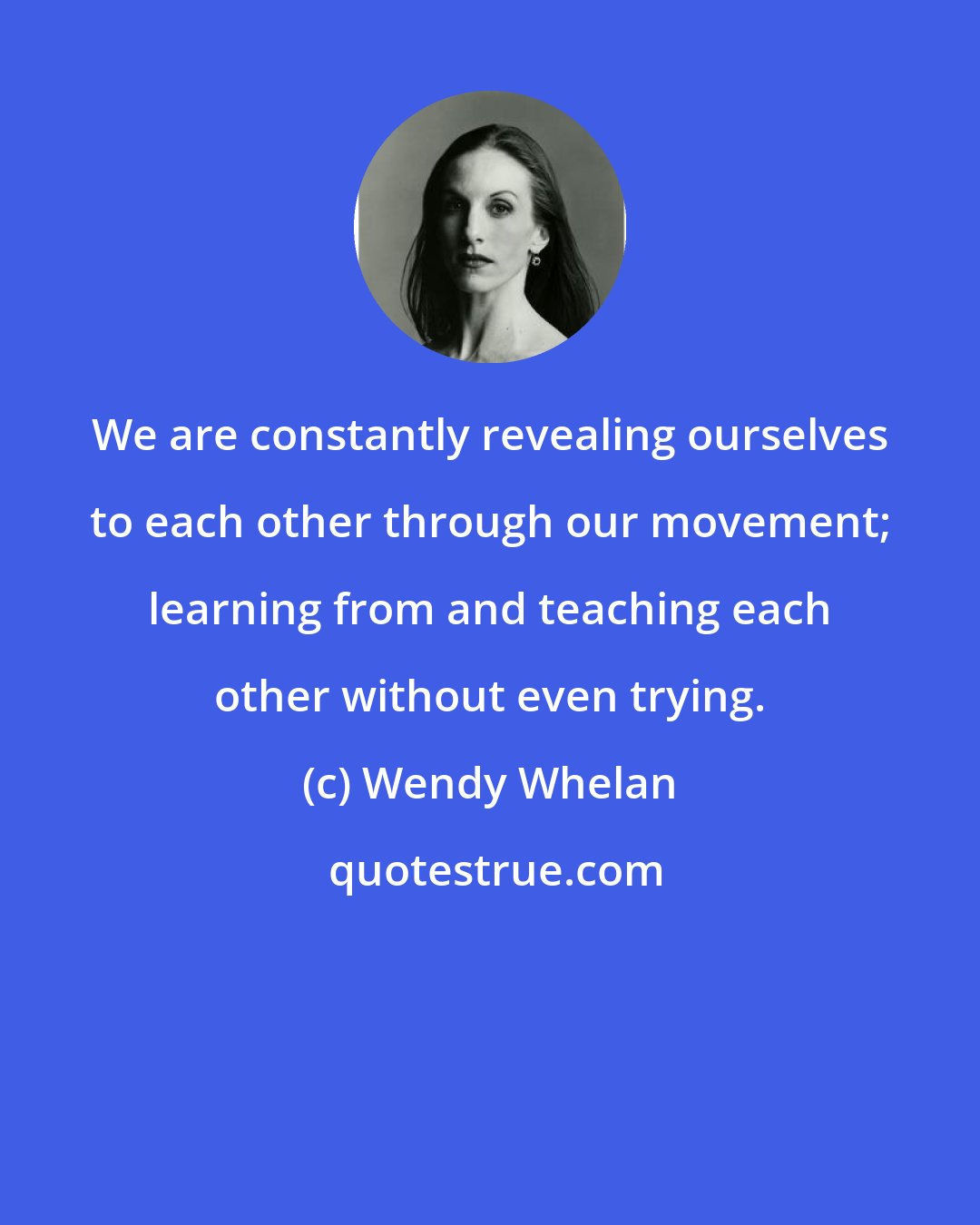 Wendy Whelan: We are constantly revealing ourselves to each other through our movement; learning from and teaching each other without even trying.