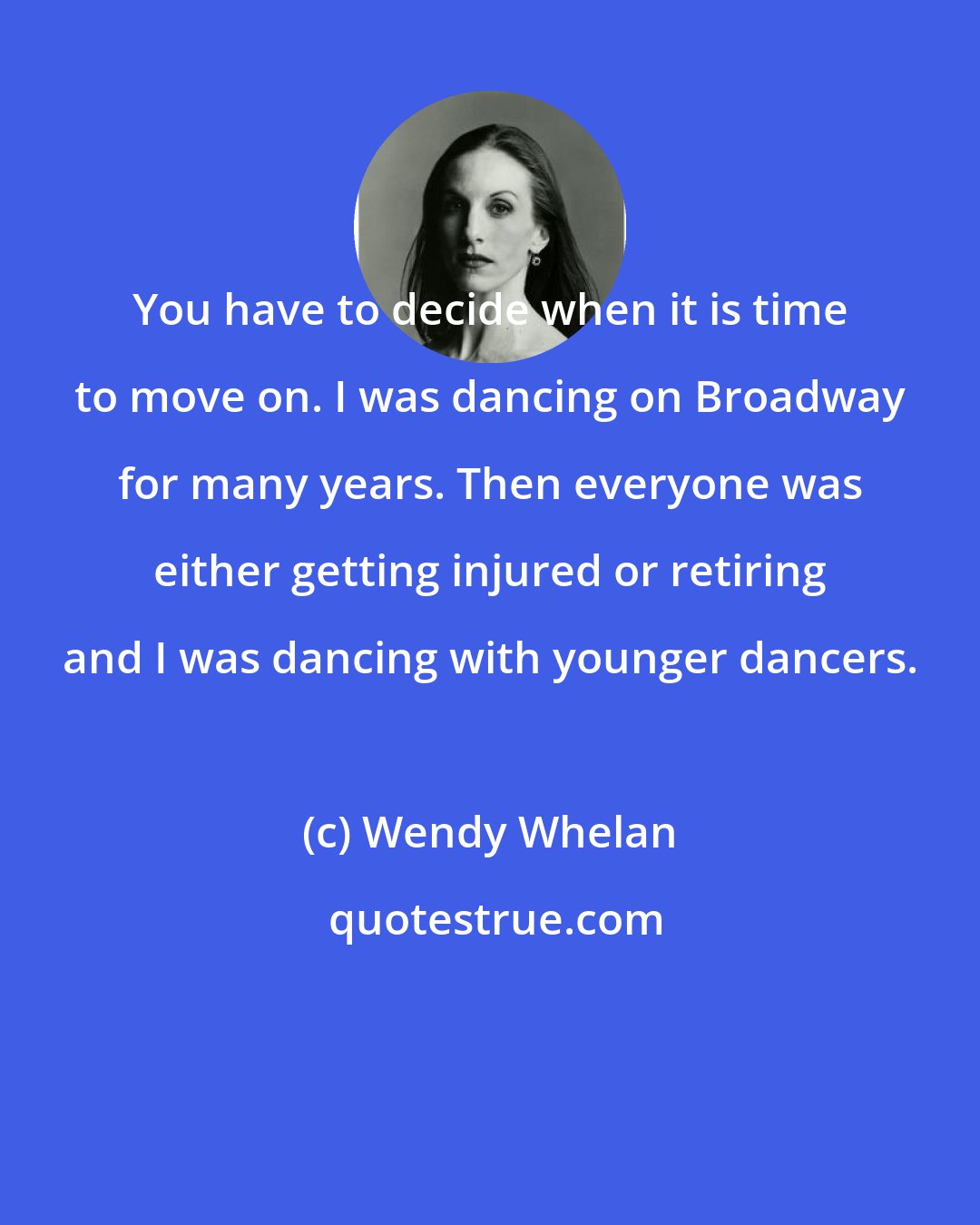 Wendy Whelan: You have to decide when it is time to move on. I was dancing on Broadway for many years. Then everyone was either getting injured or retiring and I was dancing with younger dancers.