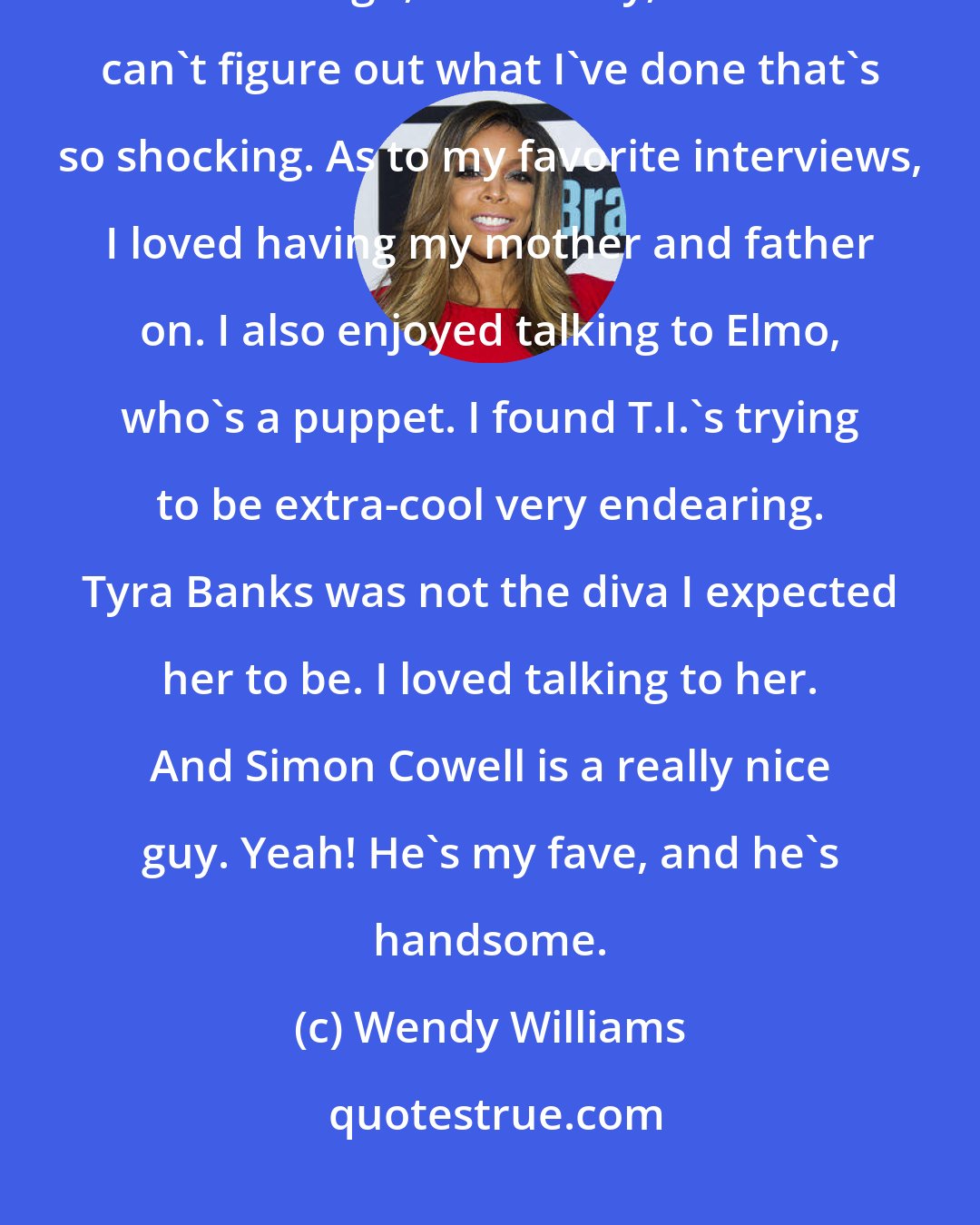 Wendy Williams: I enjoyed being what I was in radio, which some thought of as a shock jock although, to this day, I still can't figure out what I've done that's so shocking. As to my favorite interviews, I loved having my mother and father on. I also enjoyed talking to Elmo, who's a puppet. I found T.I.'s trying to be extra-cool very endearing. Tyra Banks was not the diva I expected her to be. I loved talking to her. And Simon Cowell is a really nice guy. Yeah! He's my fave, and he's handsome.