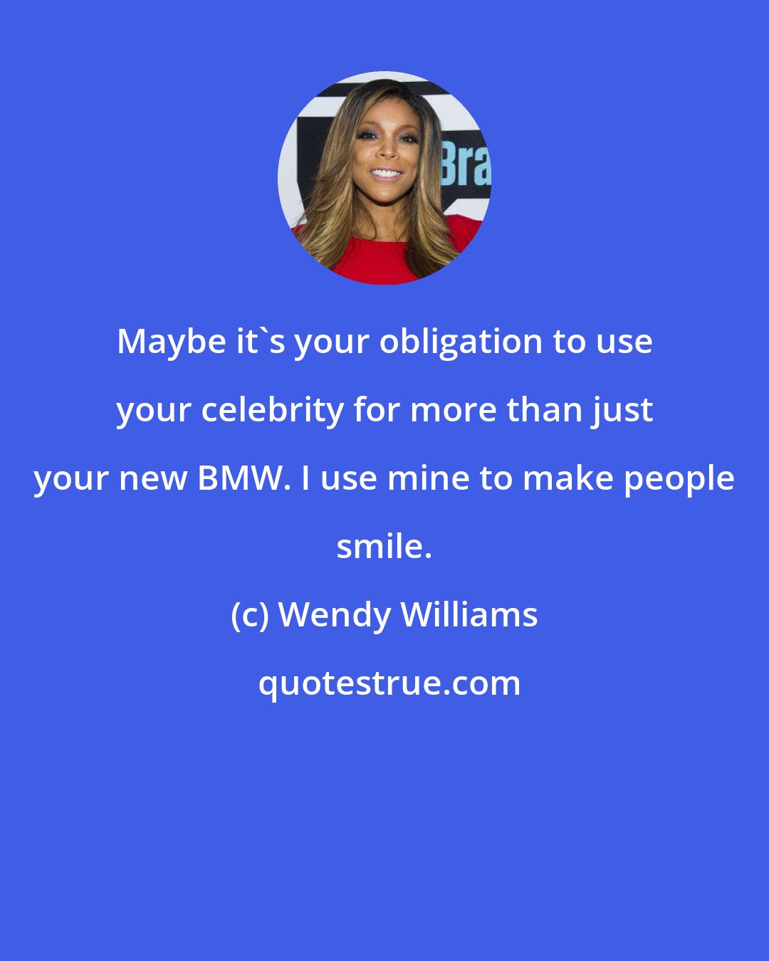Wendy Williams: Maybe it's your obligation to use your celebrity for more than just your new BMW. I use mine to make people smile.