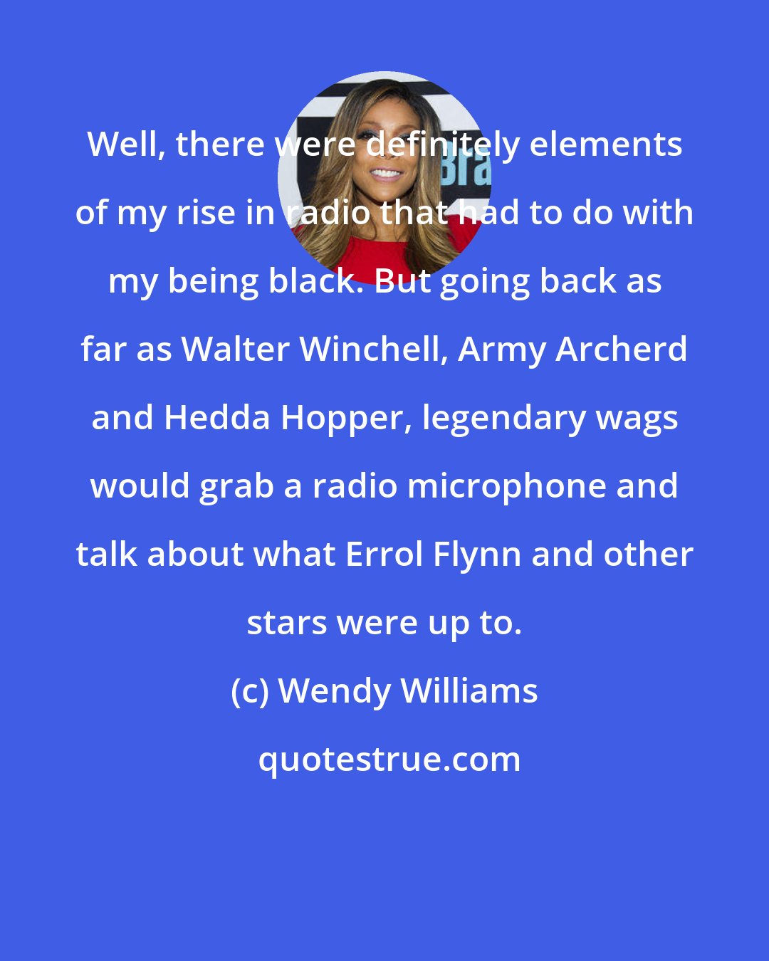 Wendy Williams: Well, there were definitely elements of my rise in radio that had to do with my being black. But going back as far as Walter Winchell, Army Archerd and Hedda Hopper, legendary wags would grab a radio microphone and talk about what Errol Flynn and other stars were up to.