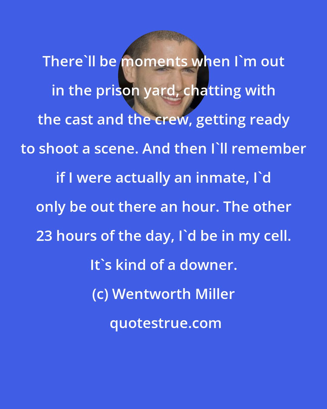 Wentworth Miller: There'll be moments when I'm out in the prison yard, chatting with the cast and the crew, getting ready to shoot a scene. And then I'll remember if I were actually an inmate, I'd only be out there an hour. The other 23 hours of the day, I'd be in my cell. It's kind of a downer.