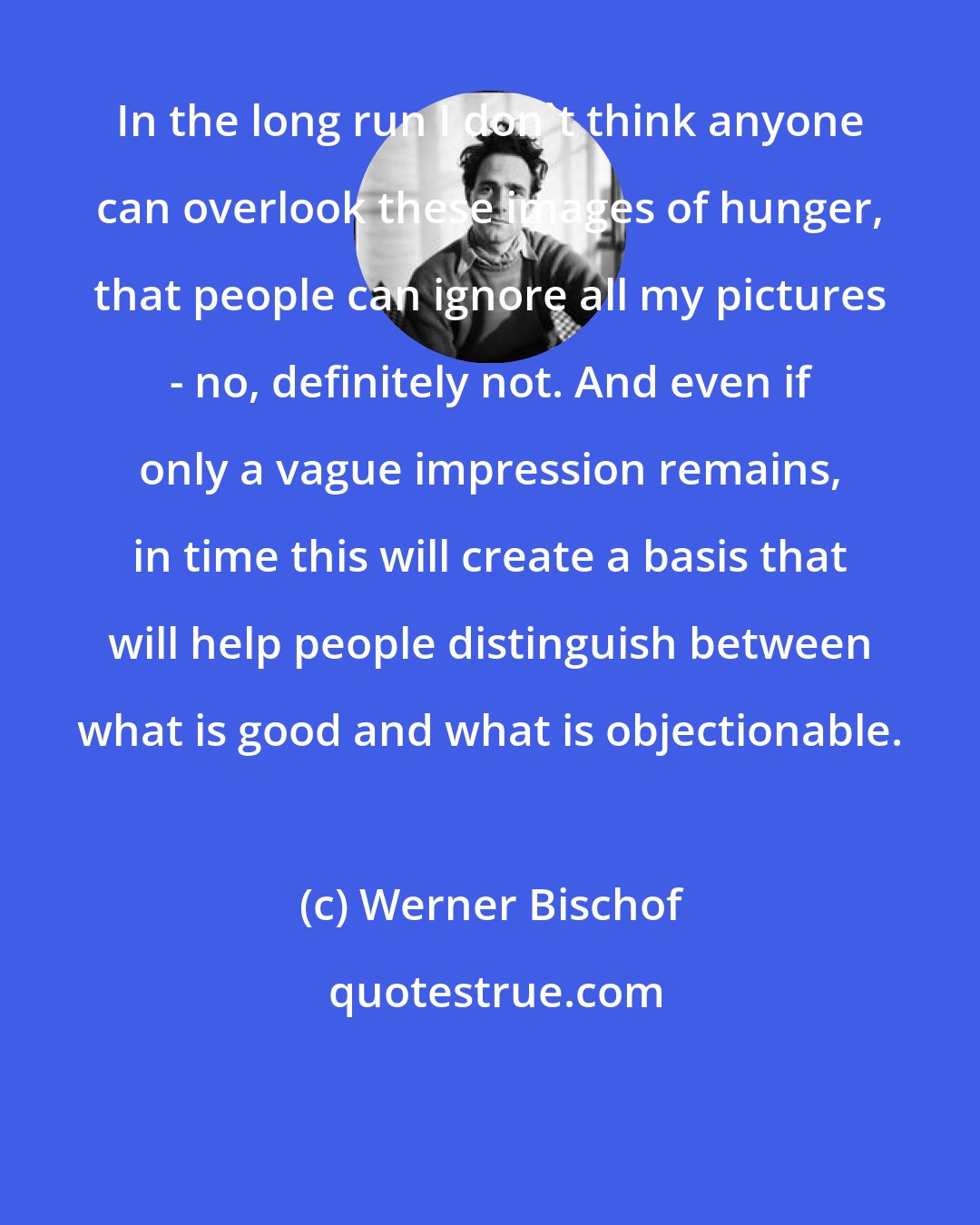 Werner Bischof: In the long run I don't think anyone can overlook these images of hunger, that people can ignore all my pictures - no, definitely not. And even if only a vague impression remains, in time this will create a basis that will help people distinguish between what is good and what is objectionable.