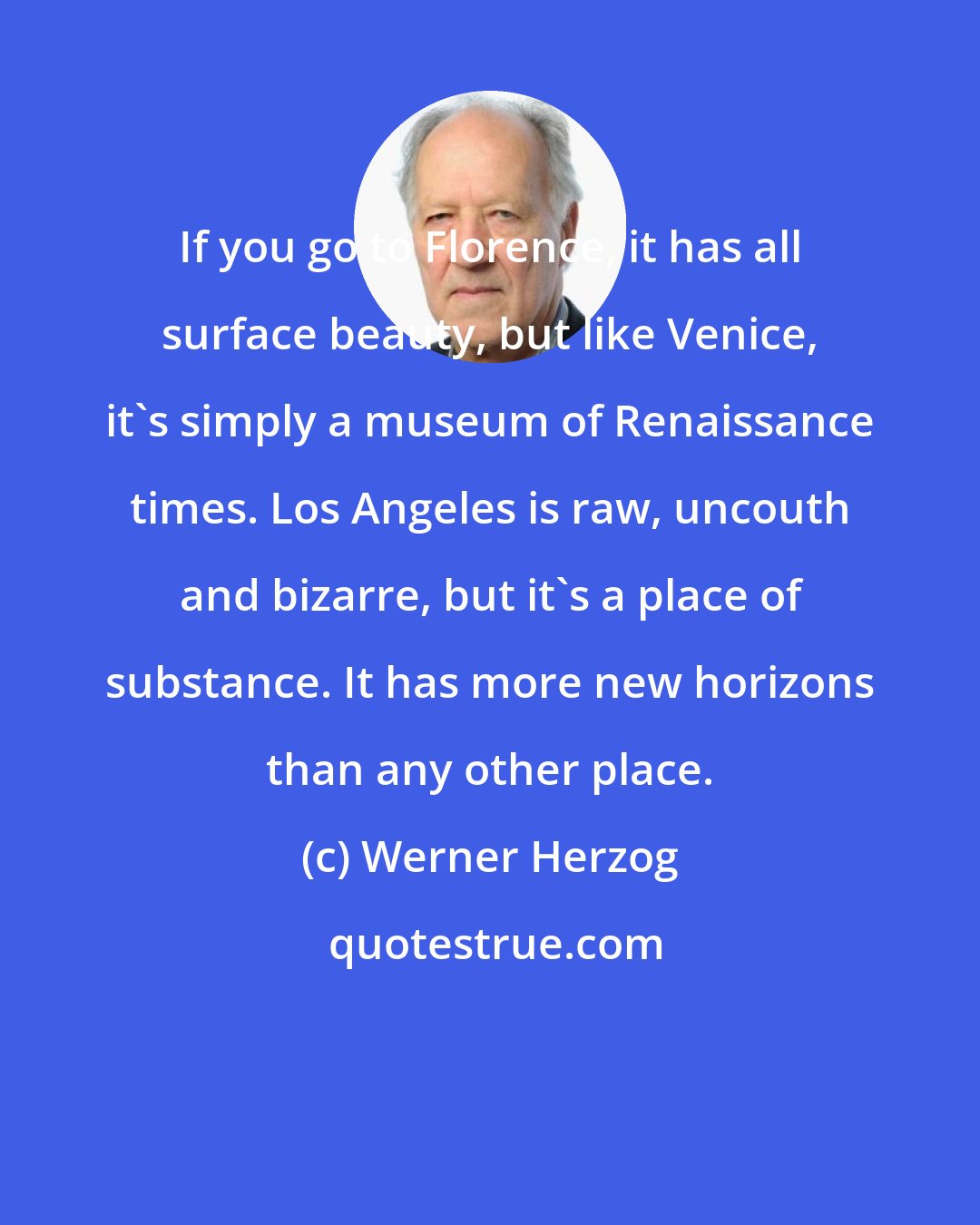 Werner Herzog: If you go to Florence, it has all surface beauty, but like Venice, it's simply a museum of Renaissance times. Los Angeles is raw, uncouth and bizarre, but it's a place of substance. It has more new horizons than any other place.