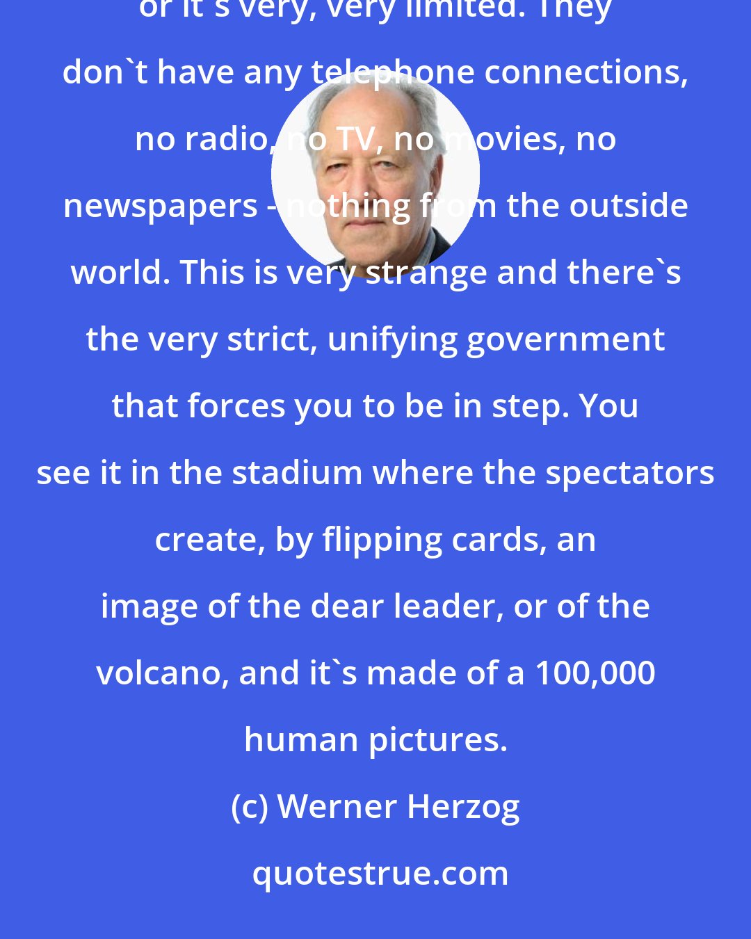Werner Herzog: It's very enigmatic because of course, the population [of North Korea] has no contact with the world outside or it's very, very limited. They don't have any telephone connections, no radio, no TV, no movies, no newspapers - nothing from the outside world. This is very strange and there's the very strict, unifying government that forces you to be in step. You see it in the stadium where the spectators create, by flipping cards, an image of the dear leader, or of the volcano, and it's made of a 100,000 human pictures.
