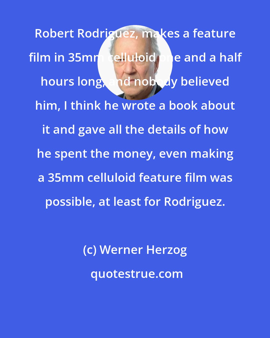 Werner Herzog: Robert Rodriguez, makes a feature film in 35mm celluloid one and a half hours long, and nobody believed him, I think he wrote a book about it and gave all the details of how he spent the money, even making a 35mm celluloid feature film was possible, at least for Rodriguez.