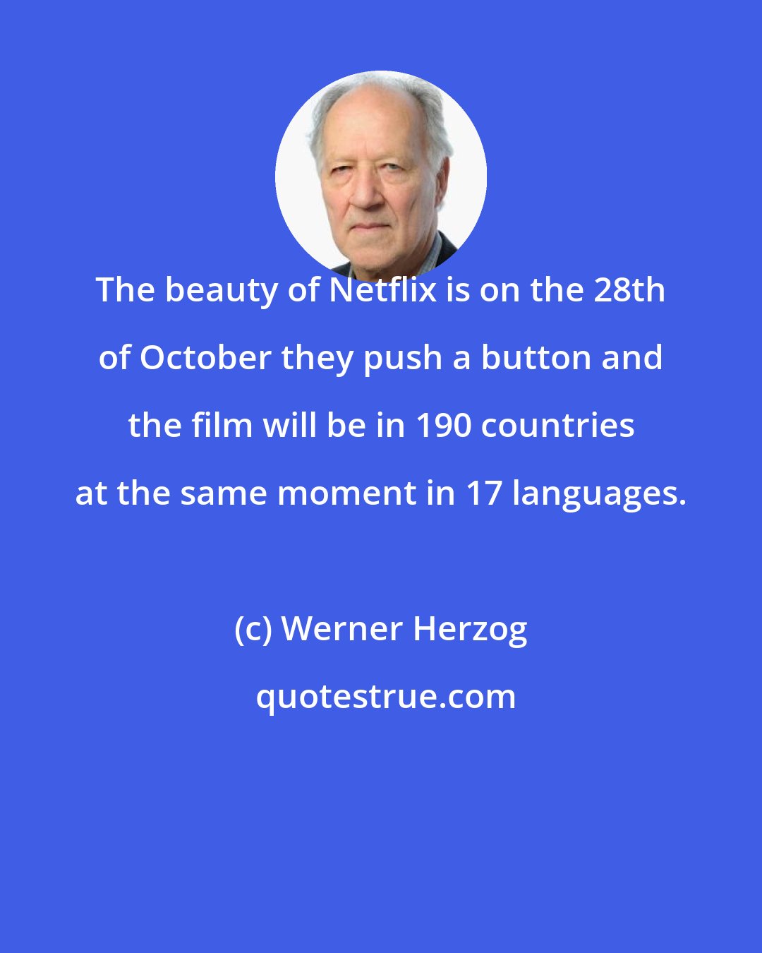 Werner Herzog: The beauty of Netflix is on the 28th of October they push a button and the film will be in 190 countries at the same moment in 17 languages.