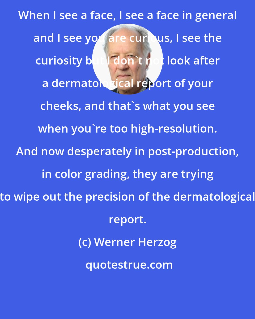 Werner Herzog: When I see a face, I see a face in general and I see you are curious, I see the curiosity but I don't not look after a dermatological report of your cheeks, and that's what you see when you're too high-resolution. And now desperately in post-production, in color grading, they are trying to wipe out the precision of the dermatological report.