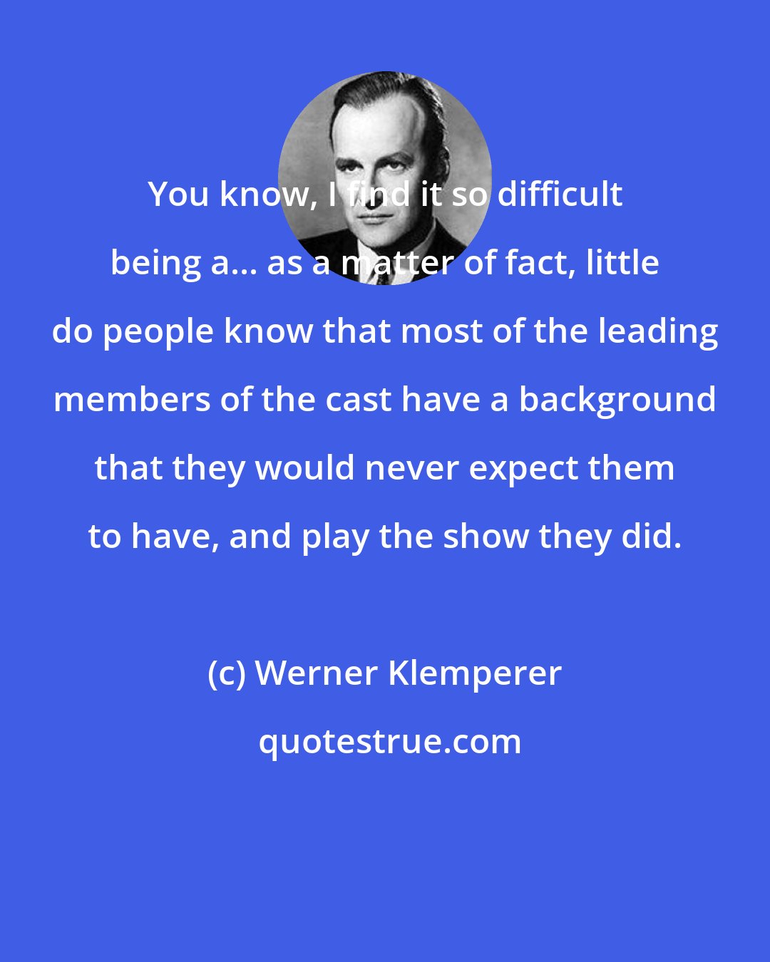 Werner Klemperer: You know, I find it so difficult being a... as a matter of fact, little do people know that most of the leading members of the cast have a background that they would never expect them to have, and play the show they did.