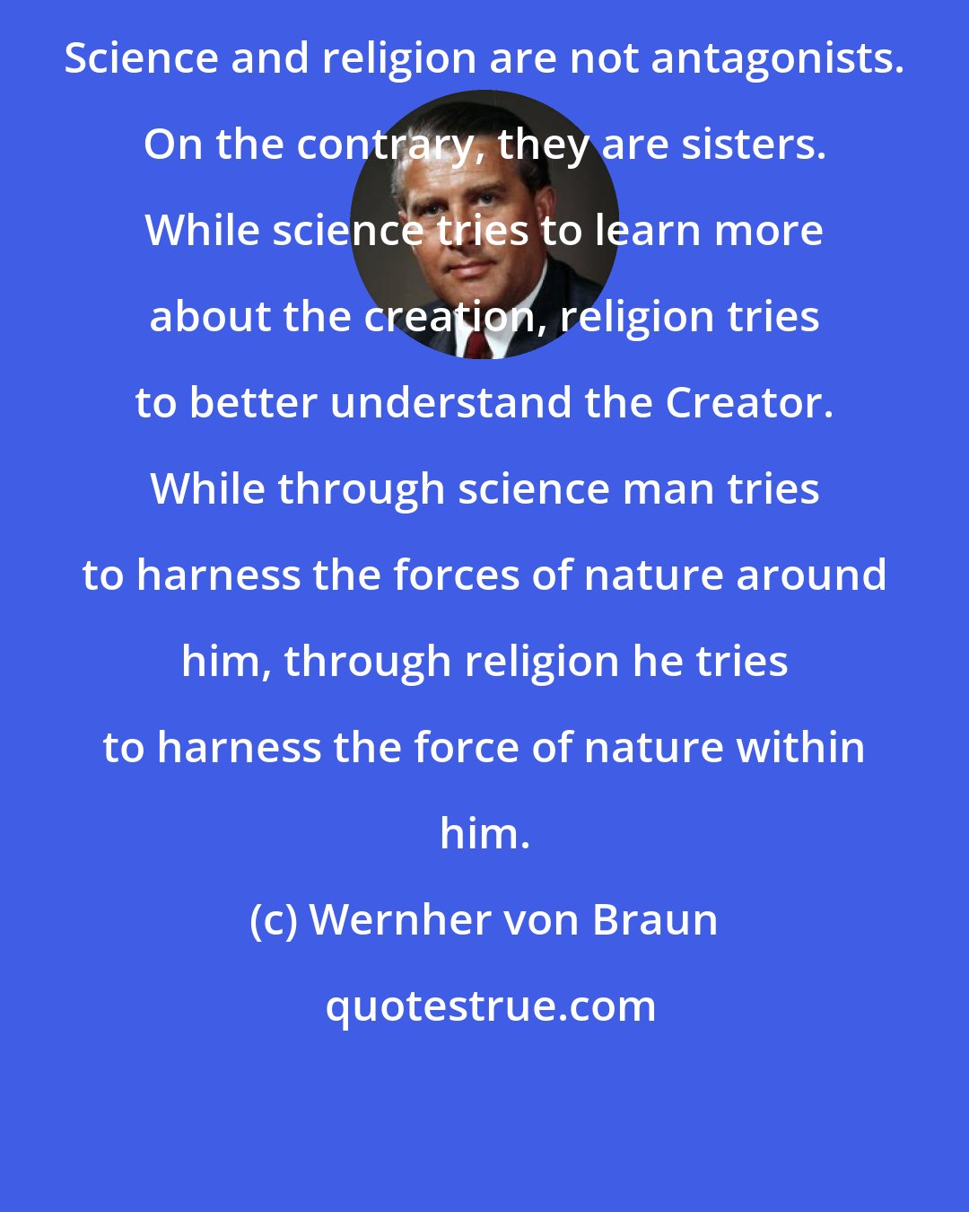 Wernher von Braun: Science and religion are not antagonists. On the contrary, they are sisters. While science tries to learn more about the creation, religion tries to better understand the Creator. While through science man tries to harness the forces of nature around him, through religion he tries to harness the force of nature within him.
