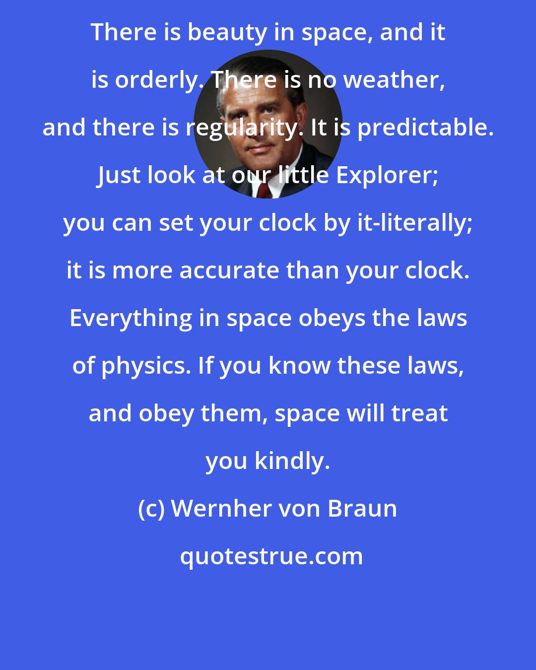 Wernher von Braun: There is beauty in space, and it is orderly. There is no weather, and there is regularity. It is predictable. Just look at our little Explorer; you can set your clock by it-literally; it is more accurate than your clock. Everything in space obeys the laws of physics. If you know these laws, and obey them, space will treat you kindly.