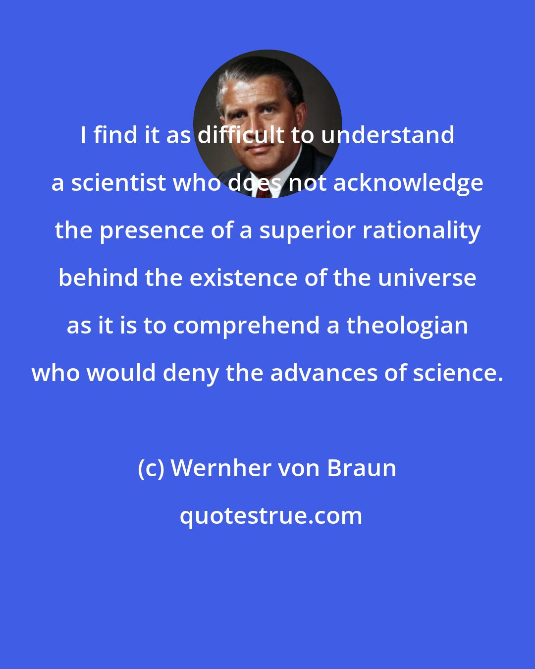 Wernher von Braun: I find it as difficult to understand a scientist who does not acknowledge the presence of a superior rationality behind the existence of the universe as it is to comprehend a theologian who would deny the advances of science.