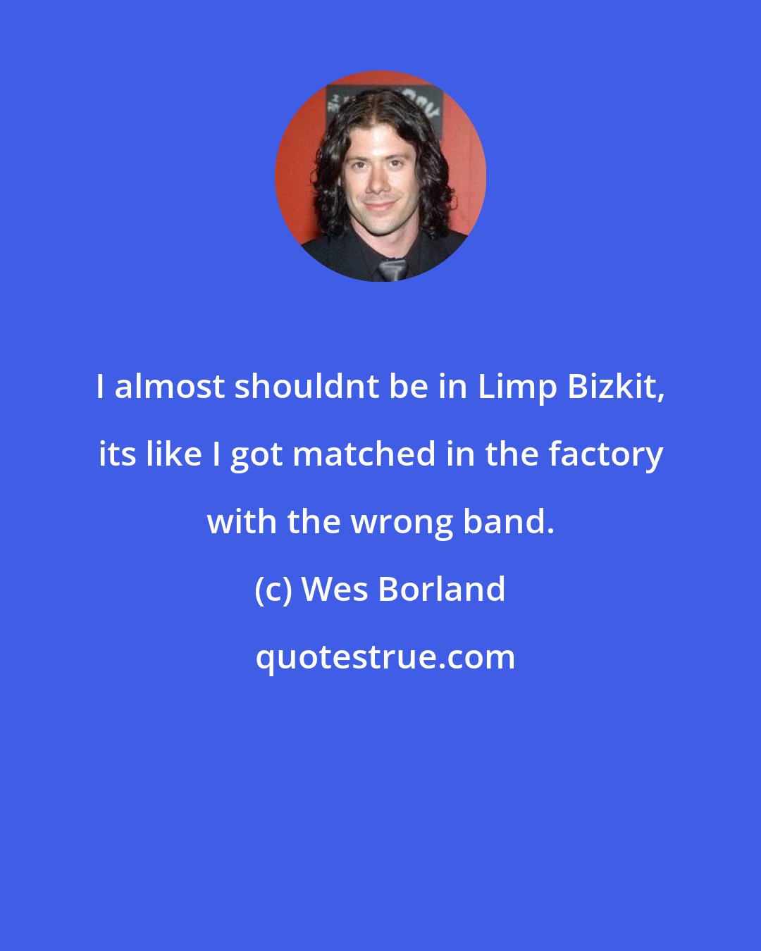 Wes Borland: I almost shouldnt be in Limp Bizkit, its like I got matched in the factory with the wrong band.