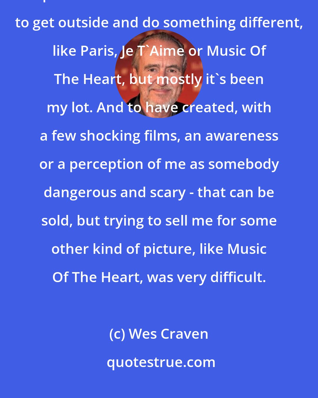 Wes Craven: I came to terms with living mostly in a world of horror pictures or genre pictures. I have had a few chances to get outside and do something different, like Paris, Je T'Aime or Music Of The Heart, but mostly it's been my lot. And to have created, with a few shocking films, an awareness or a perception of me as somebody dangerous and scary - that can be sold, but trying to sell me for some other kind of picture, like Music Of The Heart, was very difficult.