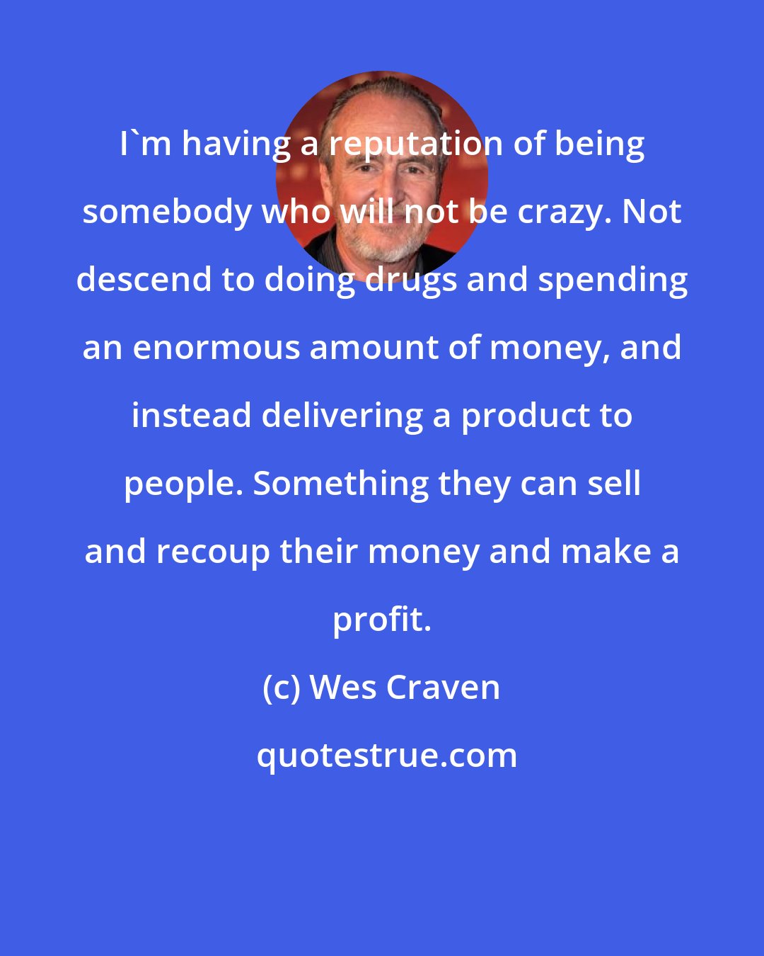 Wes Craven: I'm having a reputation of being somebody who will not be crazy. Not descend to doing drugs and spending an enormous amount of money, and instead delivering a product to people. Something they can sell and recoup their money and make a profit.