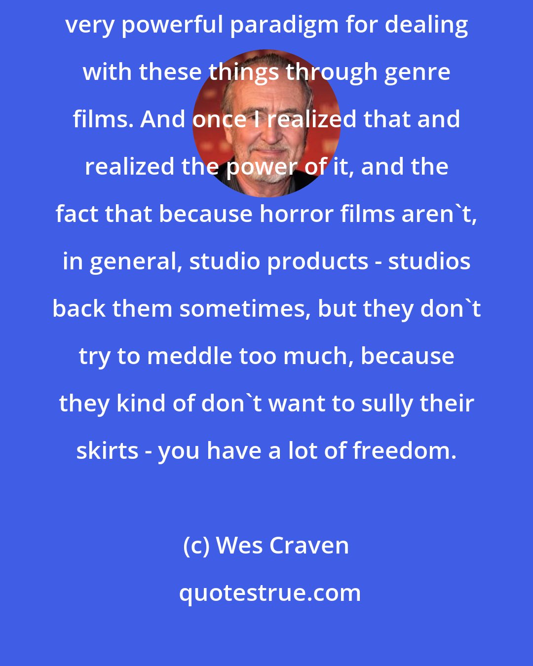 Wes Craven: I realized that I really, almost by accident, had fallen into a labyrinthine, very powerful paradigm for dealing with these things through genre films. And once I realized that and realized the power of it, and the fact that because horror films aren't, in general, studio products - studios back them sometimes, but they don't try to meddle too much, because they kind of don't want to sully their skirts - you have a lot of freedom.