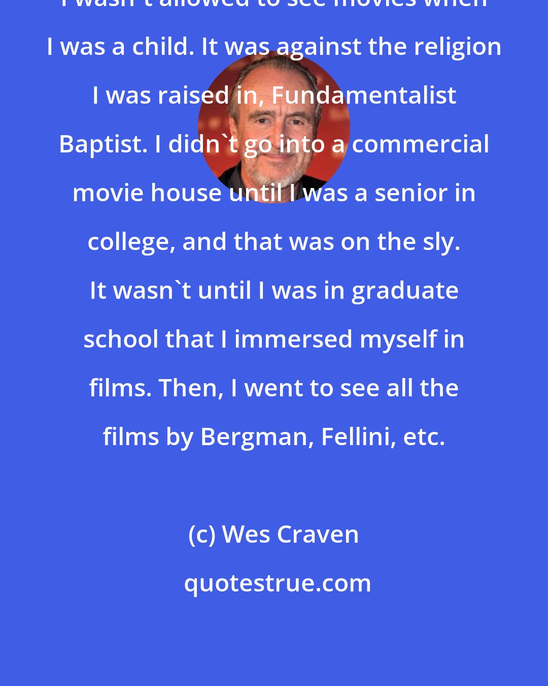 Wes Craven: I wasn't allowed to see movies when I was a child. It was against the religion I was raised in, Fundamentalist Baptist. I didn't go into a commercial movie house until I was a senior in college, and that was on the sly. It wasn't until I was in graduate school that I immersed myself in films. Then, I went to see all the films by Bergman, Fellini, etc.