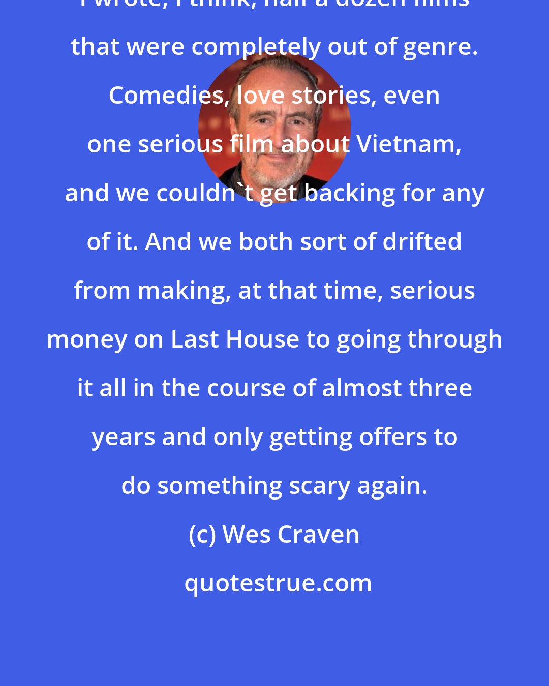 Wes Craven: I wrote, I think, half a dozen films that were completely out of genre. Comedies, love stories, even one serious film about Vietnam, and we couldn't get backing for any of it. And we both sort of drifted from making, at that time, serious money on Last House to going through it all in the course of almost three years and only getting offers to do something scary again.