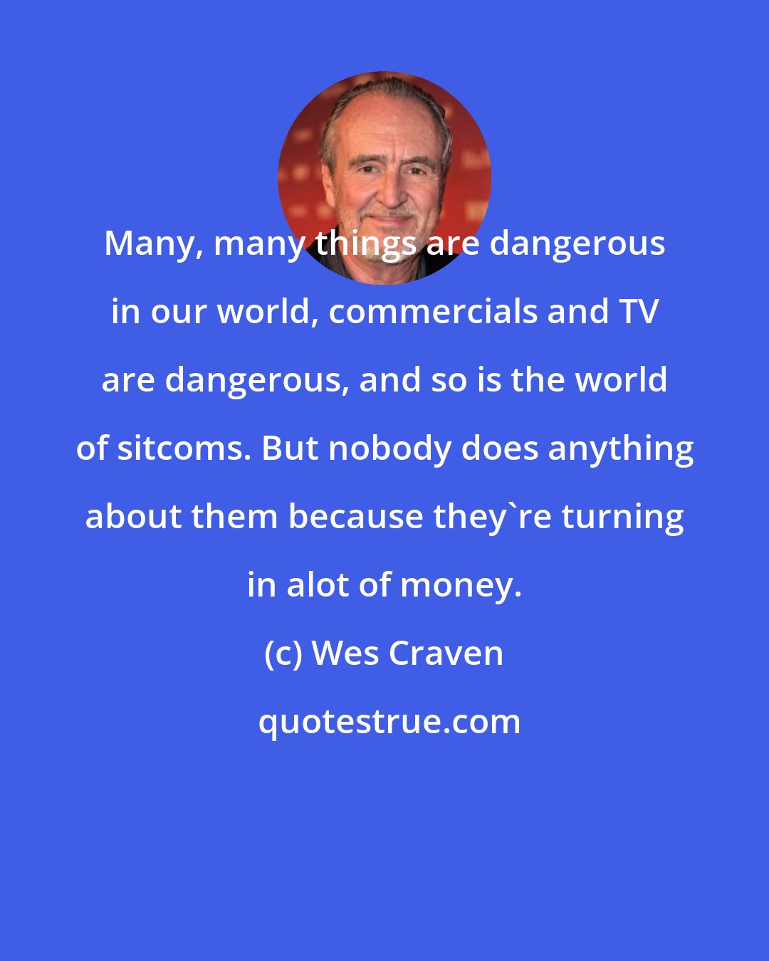 Wes Craven: Many, many things are dangerous in our world, commercials and TV are dangerous, and so is the world of sitcoms. But nobody does anything about them because they're turning in alot of money.