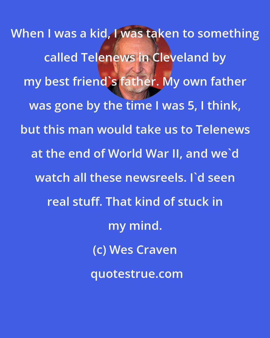 Wes Craven: When I was a kid, I was taken to something called Telenews in Cleveland by my best friend's father. My own father was gone by the time I was 5, I think, but this man would take us to Telenews at the end of World War II, and we'd watch all these newsreels. I'd seen real stuff. That kind of stuck in my mind.