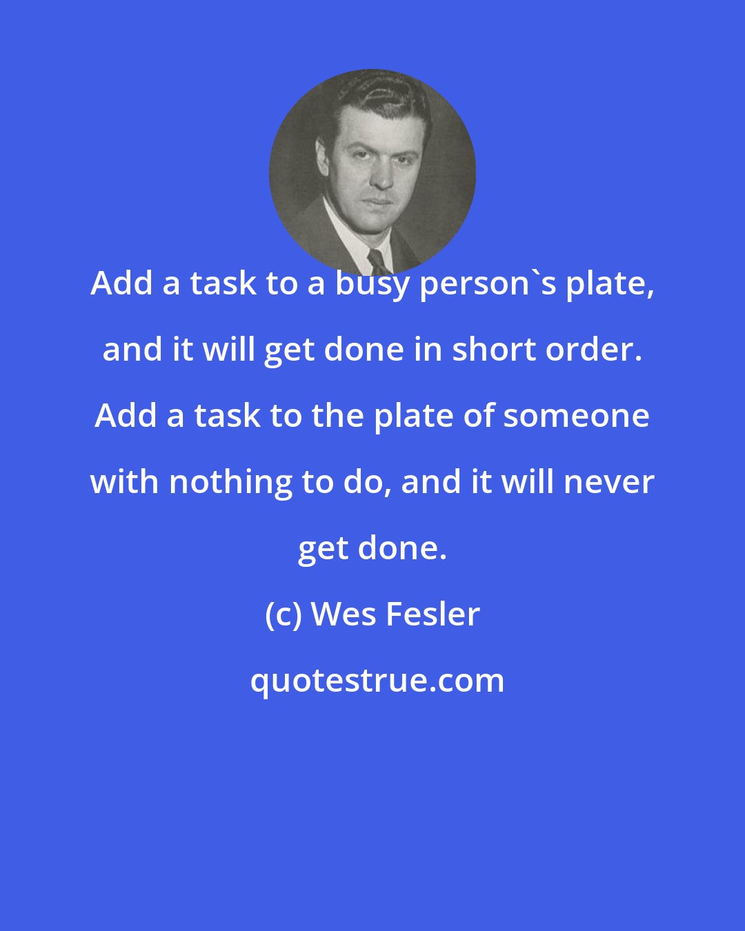 Wes Fesler: Add a task to a busy person's plate, and it will get done in short order. Add a task to the plate of someone with nothing to do, and it will never get done.