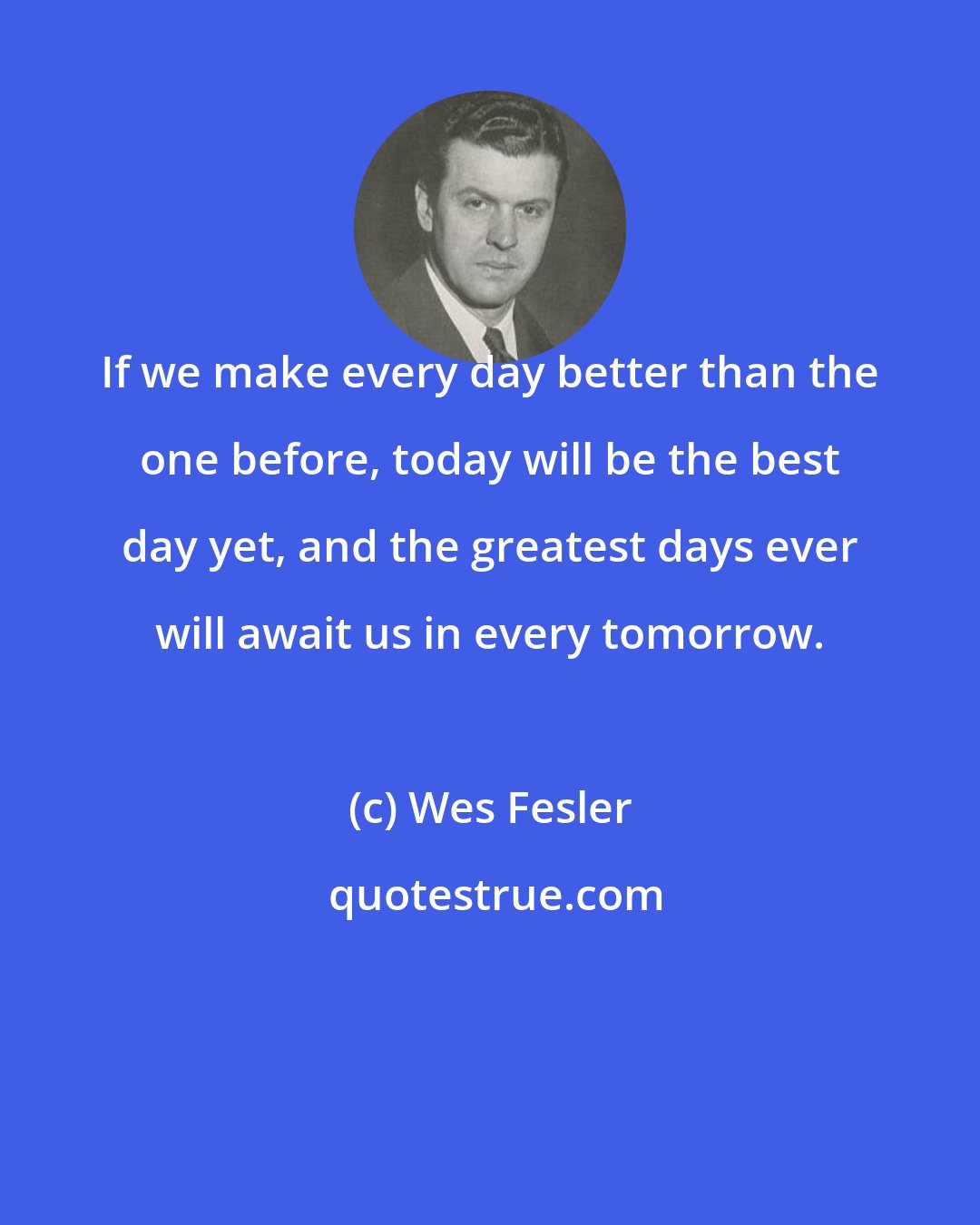 Wes Fesler: If we make every day better than the one before, today will be the best day yet, and the greatest days ever will await us in every tomorrow.