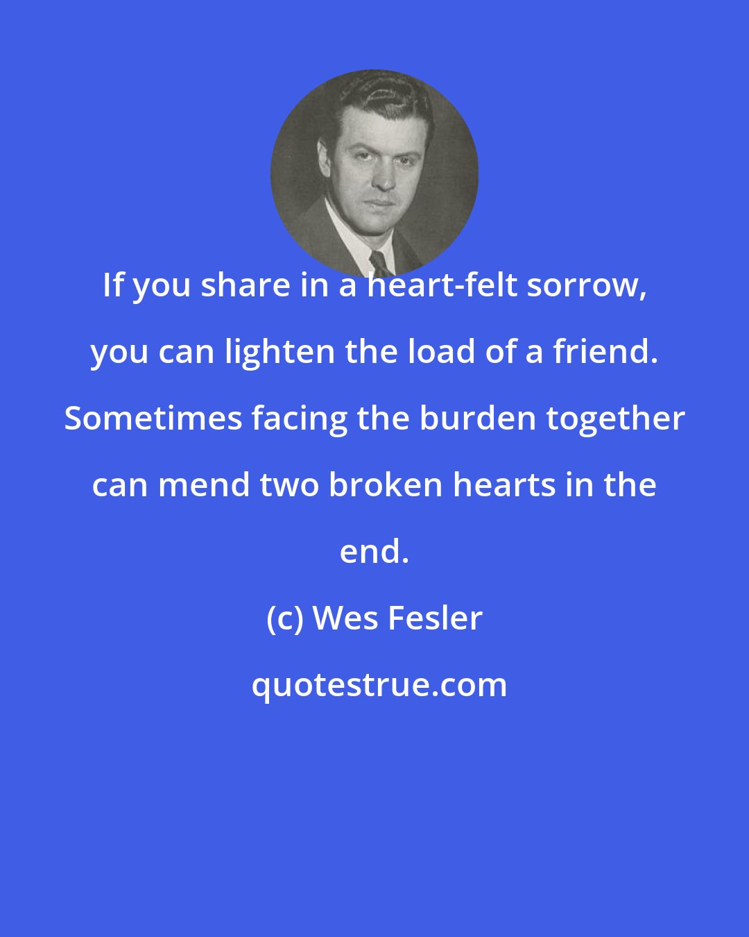 Wes Fesler: If you share in a heart-felt sorrow, you can lighten the load of a friend. Sometimes facing the burden together can mend two broken hearts in the end.