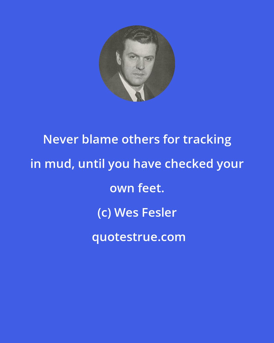 Wes Fesler: Never blame others for tracking in mud, until you have checked your own feet.