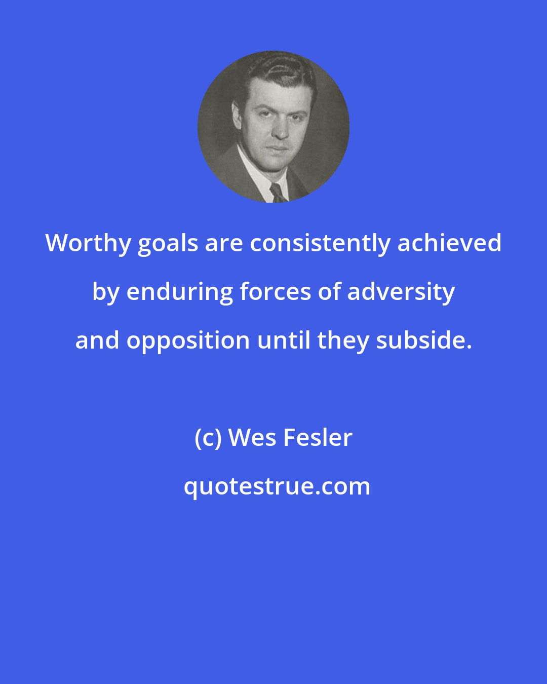 Wes Fesler: Worthy goals are consistently achieved by enduring forces of adversity and opposition until they subside.