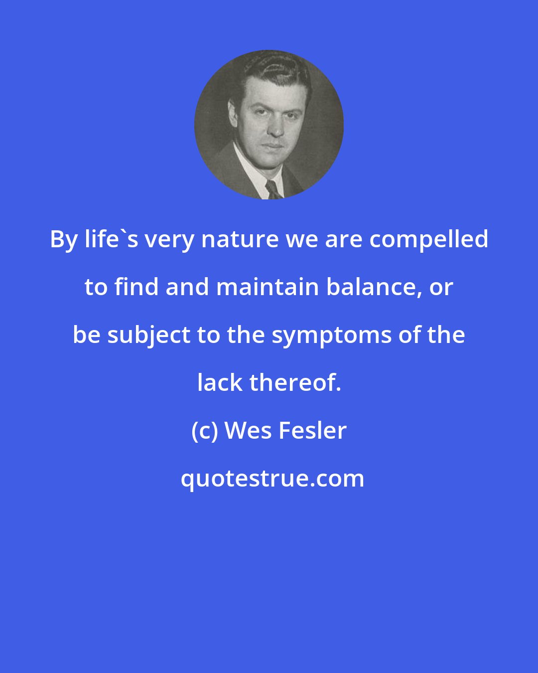 Wes Fesler: By life's very nature we are compelled to find and maintain balance, or be subject to the symptoms of the lack thereof.