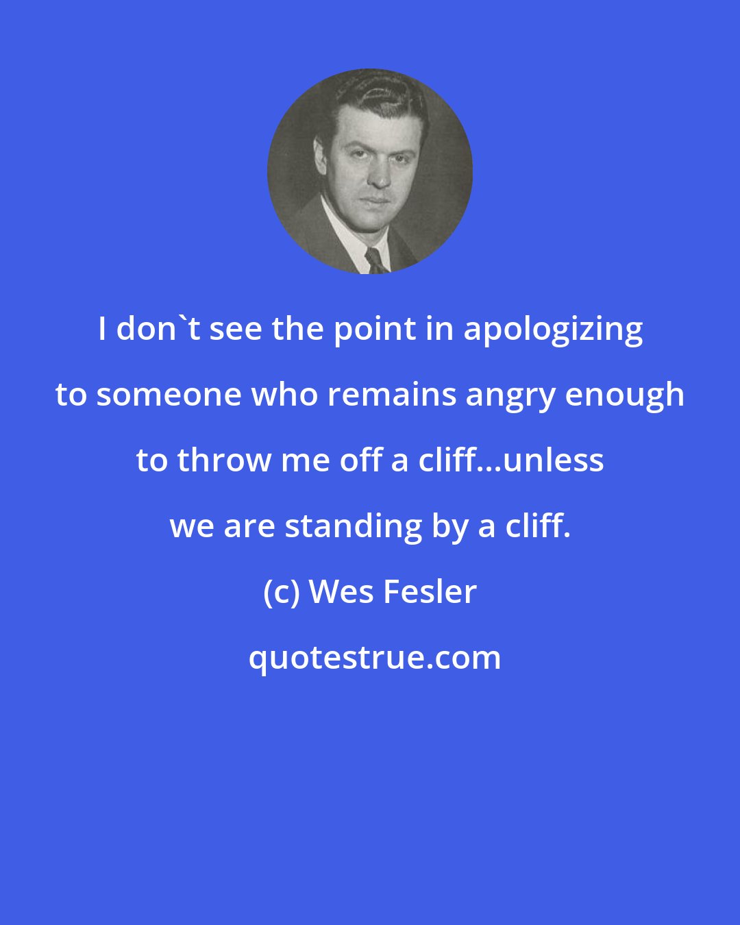 Wes Fesler: I don't see the point in apologizing to someone who remains angry enough to throw me off a cliff...unless we are standing by a cliff.