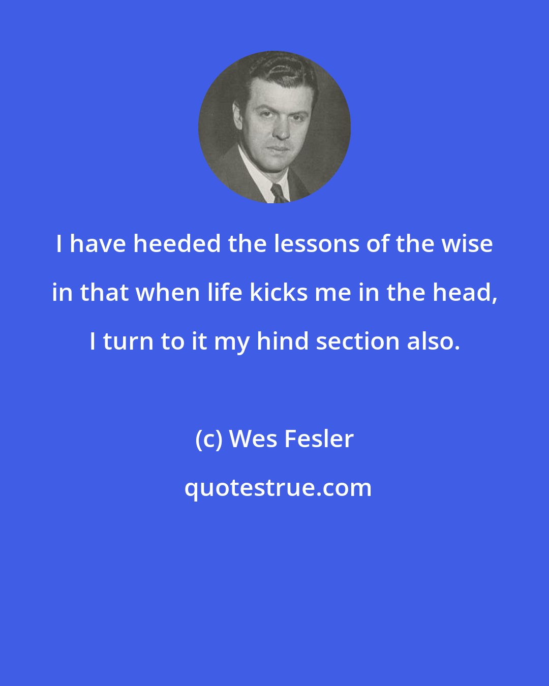 Wes Fesler: I have heeded the lessons of the wise in that when life kicks me in the head, I turn to it my hind section also.