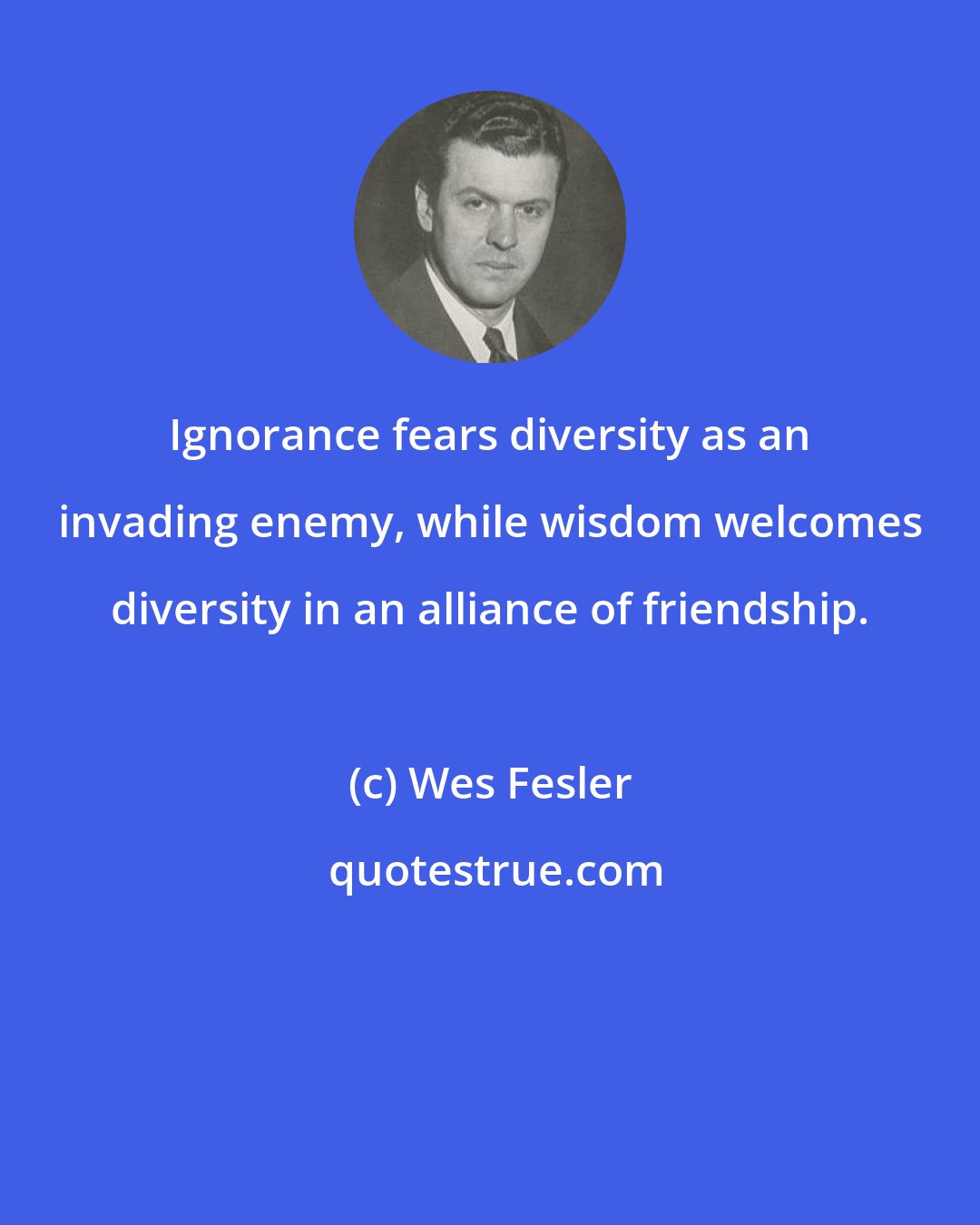 Wes Fesler: Ignorance fears diversity as an invading enemy, while wisdom welcomes diversity in an alliance of friendship.